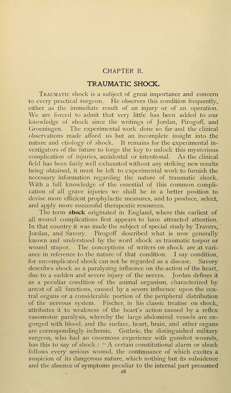 CHAPTER II. TRAUMATIC SHOCK. Traumatic shock is a subject of great importance and concern to every practical surgeon. He observes this condition frequently, either as the immediate result of an injury or of an operation. We are forced to admit that very little has been added to our knowledge of shock since the writings of Jordan, Pirogoff, and Groeningen. The experimental work done so far and the clinical observations made afford us but an incomplete insight into the nature and etiology of shock. It remains for the experimental in- vestigators of the future to forge the key to unlock this mysterious complication of injuries, accidental or intentional. As the clinical field has been fairly well exhausted without any striking new results being obtained, it must be left to experimental work to furnish the necessary information regarding the nature of traumatic shock. With a full knowledge of the essential of this common compli- cation of all grave injuries we shall be in a better position to devise more efficient prophylactic measures, and to produce, select, and apply more successful therapeutic resources. The term shock originated in England, where this earliest of all wound complications first appears to have attracted attention. In that country it was made the subject of special study by Travers, Jordan, and Savory. Pirogoff described what is now generally known and understood by the word shock as traumatic torpor or wound stupor. The conceptions of writers on shock are at vari- ance in reference to the nature of that condition. I say condition, for uncomplicated shock can not be regarded as a disease. Savory describes shock as a paralyzing influence on the action of the heart, due to a sudden and severe injury of the nerves. Jordan defines it as a peculiar condition of the animal organism, characterized by arrest of all functions, caused by a severe influence upon the cen- tral organs or a considerable portion of the peripheral distribution of the nervous system. Fischer, in his classic treatise on shock, attributes it to weakness of the heart's action caused by a reflex vasomotor paralysis, whereby the large abdominal vessels are en- gorged with blood, and the surface, heart, brain, and other organs are correspondingly ischemic. Guthrie, the distinguished military surgeon, who had an enormous experience with gunshot wounds, has this to say of shock : A certain constitutional alarm or shock follows every serious wound, the continuance of which excites a suspicion of its dangerous nature, which nothing but its subsidence and the absence of symptoms peculiar to the internal part presumed