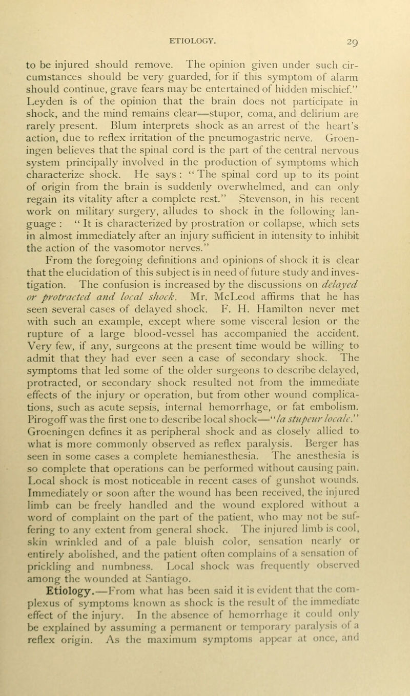 to be injured should remove. The opinion given under such cir- cumstances should be very guarded, for if tiiis symptom of alarm should continue, grave fears maybe entertained of hidden mischief. Leyden is of the opinion that the brain does not participate in shock, and the mind remains clear—stupor, coma, and delirium are rarely present. Blum interprets shock as an arrest of the heart's action, due to reflex irritation of the pneumogastric nerve. Groen- ingen believes that the spinal cord is the part of the central nervous system principally involved in the production of symptoms which characterize shock. He says: The spinal cord up to its point of origin from the brain is suddenly overwhelmed, and can only regain its vitality after a complete rest. Stevenson, in his recent work on military surgery, alludes to shock in the following lan- guage :  It is characterized by prostration or collapse, which sets in almost immediately after an injury sufficient in intensit}-to inhibit the action of the vasomotor nerves. From the foregoing definitions and opinions of shock it is clear that the elucidation of this subject is in need of future study and inves- tigation. The confusion is increased by the discussions on delayed or protracted and local shock. Mr. McLeod affirms that he has seen several cases of delayed shock. F. H. Hamilton never met with such an example, except where some visceral lesion or the rupture of a large blood-vessel has accompanied the accident. Very few, if any, surgeons at the present time would be willing to admit that they had ever seen a case of secondary shock. The symptoms that led some of the older surgeons to describe dcla}'ed, protracted, or secondary shock resulted not from the immediate effects of the injury or operation, but from other wound complica- tions, such as acute sepsis, internal hemorrhage, or fet embolism. Pirogoff was the first one to describe local shock—/« stupeiir locale!' Groeningen defines it as peripheral shock and as closely allied to what is more commonly observed as reflex paralysis. Berger has seen in some cases a complete hemianesthesia. The anesthesia is so complete that operations can be performed without causing pain. Local shock is nuxst noticeable in recent cases of gunshot wounds. Immediately or soon after the wound has been received, the injured limb can be freely handled and the wound explored without a word of complaint on the part of the patient, who may not be suf- fering to any extent from general shock. The injured limb is cool, skin wrinkled and of a pale bluish color, sen.sation nearly or entirely abolished, and the patient often complains of a .sensation of prickling and numbness. Local shock was frequently observed among the wounded at .Santiago. Etiology.—From what has been .said it is evident that the com- plexus of symptoms known as shock is the result of the immediate effect of the injury. In the ab.sence of hemorrhage it could only be explained by assuming a permanent or temporary paralysis of a reflex origin. As the maximum .symptoms appear at once, and