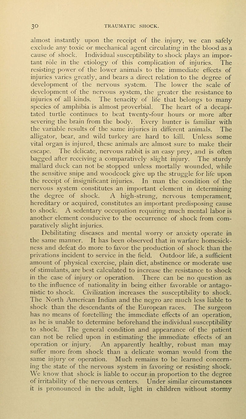almost instantly upon the receipt of the. injury, we can safely exclude any toxic or mechanical agent circulating in the blood as a cause of shock. Individual susceptibility to shock plays an impor- tant role in the etiology of this complication of injuries. The resisting power of the lower animals to the immediate effects of injuries varies greatly, and bears a direct relation to the degree of development of the nervous system. The lower the scale of development of the nervous system, the greater the resistance to injuries of all kinds. The tenacity of life that belongs to many species of amphibia is almost proverbial. The heart of a decapi- tated turtle continues to beat twenty-four hours or more after severing the brain from the body. Every hunter is familiar with the variable results of the same injuries in different animals. The alligator, bear, and wild turkey are hard to kill. Unless some vital organ is injured, these animals are almost sure to make their escape. The delicate, nervous rabbit is an easy prey, and is often bagged after receiving a comparatively slight injury. The sturdy mallard duck can not be stopped unless mortally wounded, while the sensitive snipe and woodcock give up the struggle for life upon the receipt of insignificant injuries. In man the condition of the nervous system constitutes an important element in determining the degree of shock. A high-strung, nervous temperament, hereditary or acquired, constitutes an important predisposing cause to shock. A sedentary occupation requiring much mental labor is another element conducive to the occurrence of shock from com- paratively slight injuries. Debilitating diseases and mental worry or anxiety operate in the same manner. It has been observed that in warfare homesick- ness and defeat do more to favor the production of shock than the privations incident to service in the field. Outdoor life, a sufficient amount of physical exercise, plain diet, abstinence or moderate use of stimulants, are best calculated to increase the resistance to shock in the case of injury or operation. There can be no question as to the influence of nationality in being either favorable or antago- nistic to shock. Civilization increases the susceptibility to shock. The North American Indian and the negro are much less liable to shock than the descendants of the European races. The surgeon has no means of foretelling the immediate effects of an operation, as he is unable to determine beforehand the individual susceptibility to shock. The general condition and appearance of the patient can not be relied upon in estimating the immediate effects of an operation or injury. An apparently healthy, robust man may suffer more from shock than a delicate woman would from the same injury or operation. Much remains to be learned concern- ing the state of the nervous system in favoring or resisting shock. We know that shock is liable to occur in proportion to the degree of irritability of the nervous centers. Under similar circumstances it is pronounced in the adult, light in children without stormy