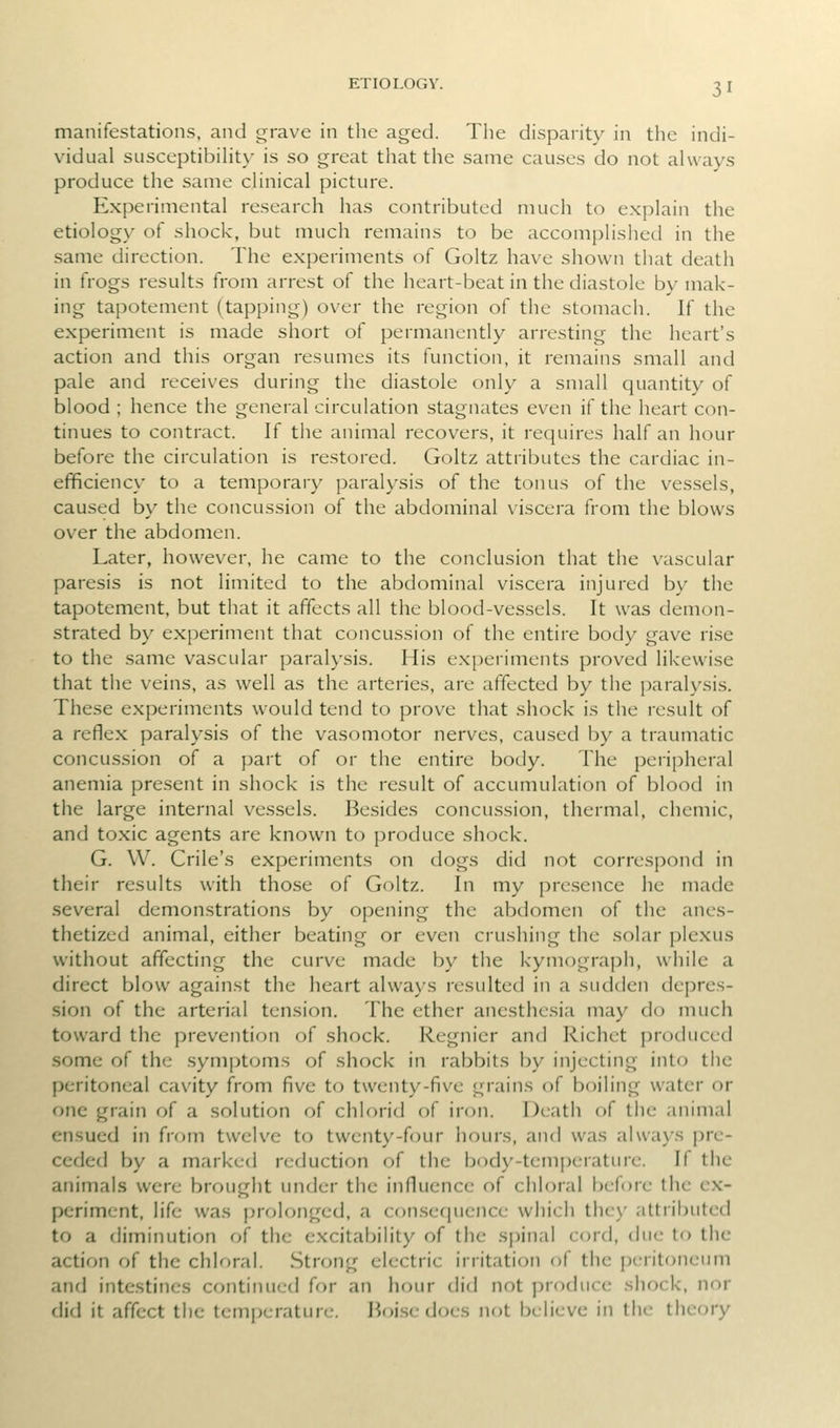 manifestations, and grave in the aged. The disparity in the indi- vidual siisceptibiht\- is so great that the same causes do not always produce the same clinical picture. Experimental research has contributed much to explain the etiology of shock, but much remains to be accomplished in the same direction. The experiments of Goltz have shown that death in frogs results from arrest of the heart-beat in the diastole by mak- ing tapotement (tapping) over the region of the stomach. If the experiment is made short of permanently arresting the heart's action and this organ resumes its function, it remains small and pale and receives during the diastole only a small quantity of blood ; hence the general circulation stagnates even if the heart con- tinues to contract. If the animal recovers, it requires half an hour before the circulation is restored. Goltz attributes the cardiac in- efficiency to a temporary paralysis of the tonus of the vessels, caused by the concussion of the abdominal viscera from the blows over the abdomen. Later, however, he came to the conclusion that the vascular paresis is not limited to the abdominal viscera injured by the tapotement, but that it affects all the blood-vessels. It was demon- strated by experiment that concussion of the entire body gave rise to the same vascular paralysis. His experiments proved likewise that the veins, as well as the arteries, are affected by the paralysis. These experiments would tend to prove that shock is the result of a reflex paralysis of the vasomotor nerves, caused by a traumatic concussion of a part of or the entire body. The peripheral anemia present in shock is the result of accumulation of blood in the large internal vessels. Besides concussion, thermal, chemic, and toxic agents are known to produce shock. G. W. Crile's experiments on dogs did not correspond in their results with those of Goltz. In my presence he made several demonstrations by opening the abdomen of the anes- thetized animal, either beating or even crushing the solar plexus without affecting the curve made by the kymograph, while a direct blow against the heart always resulted in a sudden depres- sion of the arterial tension. The ether anesthesia may do much toward the prevention of shock. Regnicr and Richet produced some of the symptoms of shock in rabbits by injecting into the peritoneal cavity from five to twenty-five grains of boiling water or one grain of a solution of chlorid of iron. Death of the animal ensued in from twelve to twenty-four hours, and was always pre- ceded by a marked reduction of the body-temperature. If the animals were brought under the influence of chloral before the ex- periment, life was prolf)nged, a consequence which thc\' attributed to a diminution of the excitabihty of the spinal cord, due to the action of the chloral. Strong electric irritation of the peritoneum and intestines continued for an hour did not produce shock, nor did it affect the temperature. Iioi.se does not believe in the theory