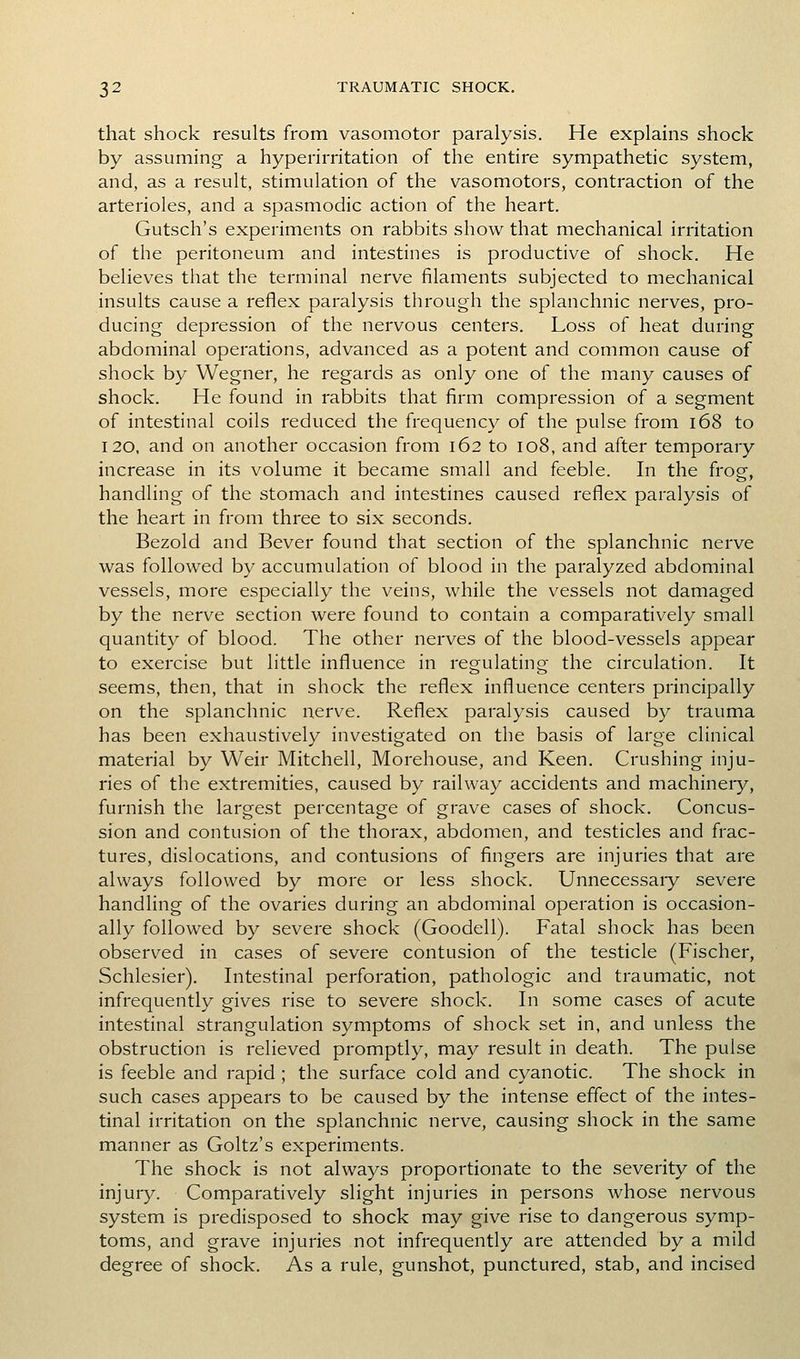 that shock results from vasomotor paralysis. He explains shock by assuming a hyperirritation of the entire sympathetic system, and, as a result, stimulation of the vasomotors, contraction of the arterioles, and a spasmodic action of the heart. Gutsch's experiments on rabbits show that mechanical irritation of the peritoneum and intestines is productive of shock. He believes that the terminal nerve filaments subjected to mechanical insults cause a reflex paralysis through the splanchnic nerves, pro- ducing depression of the nervous centers. Loss of heat during abdominal operations, advanced as a potent and common cause of shock by Wegner, he regards as only one of the many causes of shock. He found in rabbits that firm compression of a segment of intestinal coils reduced the frequency of the pulse from i68 to 120, and on another occasion from 162 to 108, and after temporary increase in its volume it became small and feeble. In the frog, handling of the stomach and intestines caused reflex paralysis of the heart in from three to six seconds. Bezold and Bever found that section of the splanchnic nerve was followed by accumulation of blood in the paralyzed abdominal vessels, more especially the veins, while the vessels not damaged by the nerve section were found to contain a comparatively small quantity of blood. The other nerves of the blood-vessels appear to exercise but little influence in regulating the circulation. It seems, then, that in shock the reflex influence centers principally on the splanchnic nerve. Reflex paralysis caused by trauma has been exhaustively investigated on the basis of large clinical material by Weir Mitchell, Morehouse, and Keen. Crushing inju- ries of the extremities, caused by railway accidents and machineiy, furnish the largest percentage of grave cases of shock. Concus- sion and contusion of the thorax, abdomen, and testicles and frac- tures, dislocations, and contusions of fingers are injuries that are always followed by more or less shock. Unnecessaiy severe handling of the ovaries during an abdominal operation is occasion- ally followed by severe shock (Goodell). Fatal shock has been observed in cases of severe contusion of the testicle (Fischer, Schlesier). Intestinal perforation, pathologic and traumatic, not infrequently gives rise to severe shock. In some cases of acute intestinal strangulation symptoms of shock set in, and unless the obstruction is relieved promptly, may result in death. The pulse is feeble and rapid ; the surface cold and cyanotic. The shock in such cases appears to be caused by the intense effect of the intes- tinal irritation on the splanchnic nerve, causing shock in the same manner as Goltz's experiments. The shock is not always proportionate to the severity of the injuiy. Comparatively slight injuries in persons whose nervous system is predisposed to shock may give rise to dangerous symp- toms, and grave injuries not infrequently are attended by a mild degree of shock. As a rule, gunshot, punctured, stab, and incised