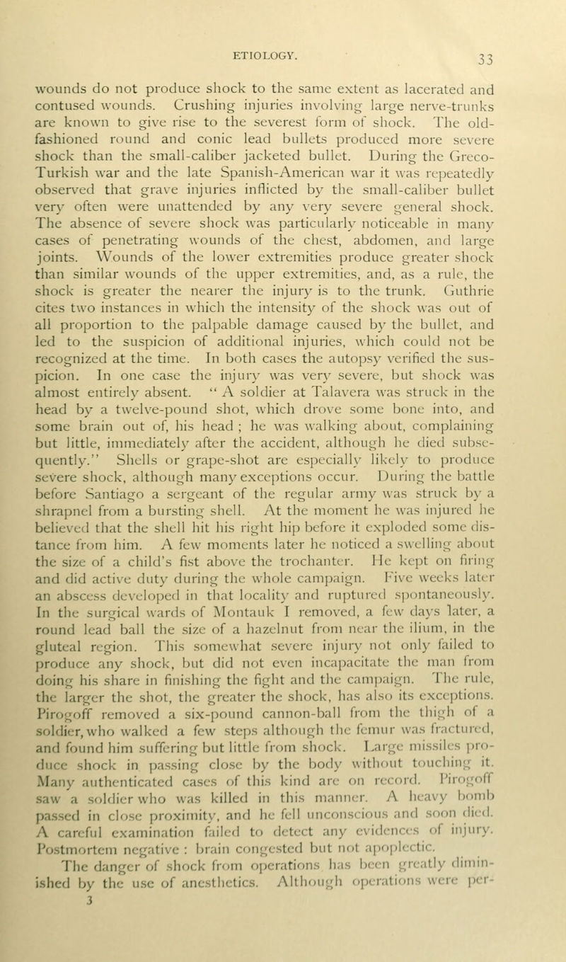 wounds do not produce shock to the same extent as lacerated and contused wounds. Crushing injuries involving large nerve-trunks are known to give rise to the severest form of shock. The old- fashioned round and conic lead bullets produced more severe shock than the small-caliber jacketed bullet. During the Greco- Turkish war and the late Spanish-American war it was repeatedly- observed that grave injuries inflicted by the small-caliber bullet very often were unattended by any very severe general shock. The absence of severe shock was particularly noticeable in many cases of penetrating wounds of the chest, abdomen, and large joints. Wounds of the lower extremities produce greater shock than .similar wounds of the upper extremities, and, as a rule, the shock is greater the nearer the injury is to the trunk, (nithrie cites two instances in which the intensity of the shock was out of all proportion to the palpable damage caused by the bullet, and led to the suspicion of additional injuries, which could not be recognized at the time. In both cases the autopsy verified the sus- picion. In one case the injur}' was very severe, but shock was almost entirely absent.  A soldier at Talavera was struck in the head by a twelve-pound shot, which drove some bone into, and some brain out of, his head ; he was walking about, complaining but little, immediately after the accident, although he died subse- quently. Shells or grape-shot are especiall}' likely to produce severe shock, although many exceptions occur. During the battle before Santiago a sergeant of the regular army was struck by a shrapnel from a bursting shell. At the moment he was injured he believed that the shell hit his right hip before it exploded some dis- tance from him. A few moments later he noticed a swelling about the size of a child's fist above the trochanter. He kept on firing and did active duty during the whole campaign. Five weeks later an abscess developed in that locality and ruptured spontaneously. In the surgical wards of Montauk I removed, a few days later, a round lead ball the size of a hazelnut from near the ilium, in the gluteal region. This somewhat severe injury not only failed to produce any shock, but did not even incapacitate the man from doing his share in finishing the fight and the campaign. The rule, the larger the shot, the greater the shock, has also its exceptions. Pirogofif removed a six-pound cannon-ball from the thigh of a soldier, who walked a few steps although the femur was fractured, and found him suffering but little from shock. Large missiles pro- duce shock in passing clo.se by the body without touching it. Many authenticated cases of this kind are on record. Pirogoff saw a soldier who was killed in this manner. A heavy bomb pa.s.sed in close proximity, and he fell unconscious and soon died. A careful examination fiiled to detect any evidences of injury. Postmortem negative : brain congested but nf)t apoplectic. The danger of shock from operations has been greatly dimin- ished by the use of anesthetics. Although operations were pcr- 3