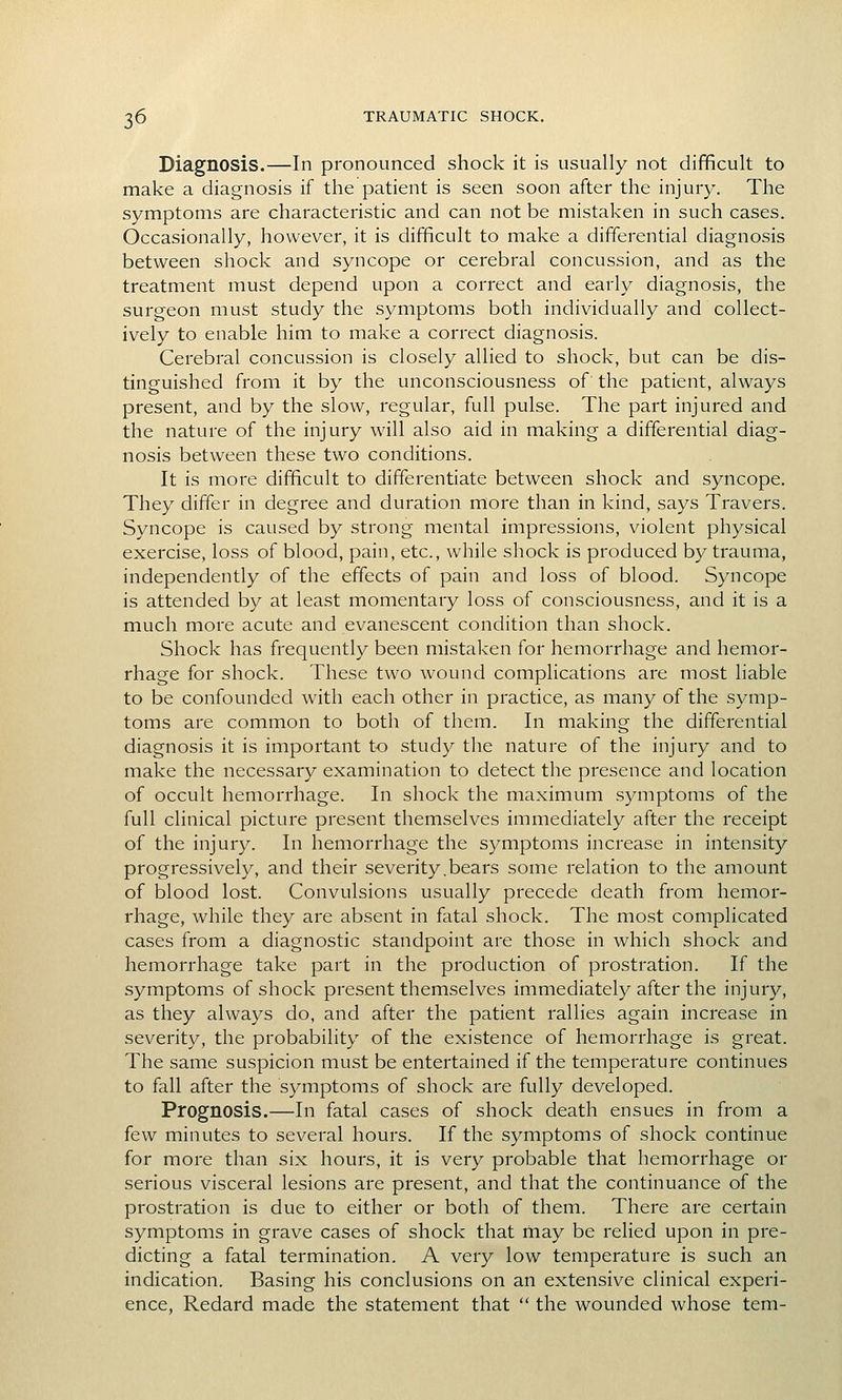 Diagnosis.—In pronounced shock it is usually not difficult to make a diagnosis if the patient is seen soon after the injury. The symptoms are characteristic and can not be mistaken in such cases. Occasionally, however, it is difficult to make a differential diagnosis between shock and syncope or cerebral concussion, and as the treatment must depend upon a correct and early diagnosis, the surgeon must study the symptoms both individually and collect- ively to enable him to make a correct diagnosis. Cerebral concussion is closely allied to shock, but can be dis- tinguished from it by the unconsciousness of the patient, always present, and by the slow, regular, full pulse. The part injured and the nature of the injury will also aid in making a differential diag- nosis between these two conditions. It is more difficult to differentiate between shock and syncope. They differ in degree and duration more than in kind, says Travers. Syncope is caused by strong mental impressions, violent physical exercise, loss of blood, pain, etc., while shock is produced by trauma, independently of the effects of pain and loss of blood. Syncope is attended by at least momentary loss of consciousness, and it is a much more acute and evanescent condition than shock. Shock has frequently been mistaken for hemorrhage and hemor- rhage for shock. These two wound complications are most liable to be confounded with each other in practice, as many of the symp- toms are common to both of them. In making the differential diagnosis it is important t-o study the nature of the injury and to make the necessary examination to detect the presence and location of occult hemorrhage. In shock the maximum symptoms of the full clinical picture present themselves immediately after the receipt of the injury. In hemorrhage the symptoms increase in intensity progressively, and their severity.bears some relation to the amount of blood lost. Convulsions usually precede death from hemor- rhage, while they are absent in fatal shock. The most complicated cases from a diagnostic standpoint are those in which shock and hemorrhage take part in the production of prostration. If the symptoms of shock present themselves immediately after the injury, as they always do, and after the patient rallies again increase in severity, the probability of the existence of hemorrhage is great. The same suspicion must be entertained if the temperature continues to fall after the symptoms of shock are fully developed. Prognosis.—In fatal cases of shock death ensues in from a few minutes to several hours. If the symptoms of shock continue for more than six hours, it is very probable that hemorrhage or serious visceral lesions are present, and that the continuance of the prostration is due to either or both of them. There are certain symptoms in grave cases of shock that may be relied upon in pre- dicting a fatal termination. A very low temperature is such an indication. Basing his conclusions on an extensive clinical experi- ence, Redard made the statement that  the wounded whose tem-