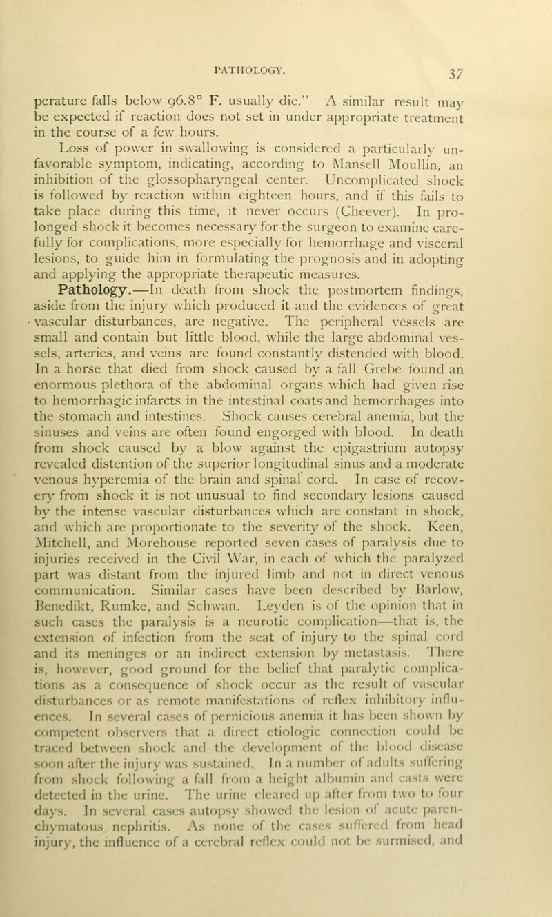 PATHOLOGY. perature falls below 96.8° F. usually die. A similar result may be expected if reaction does not set in under appropriate treatment in the course of a few hours. Loss of power in swallowing is considered a particularly un- favorable symptom, indicating, according to Manscll Moullin, an inhibition of the glossopharyngeal center. Uncomplicated shock is followed b}- reaction within eighteen hours, and if this fails to take place during this time, it never occurs (Cheever). In pro- longed shock it becomes necessary for the surgeon to examine care- fully for complications, more especially for hemorrhage and visceral lesions, to guide him in formulating the prognosis and in adopting and applying the appropriate therapeutic measures. Pathology.—In death from shock the postmortem findings, aside from the injury which produced it and the evidences of great vascular disturbances, are negative. The peripheral vessels are small and contain but little blood, while the large abdominal ves- sels, arteries, and veins are found constantly distended with blood. In a horse that died from shock caused by a fall Grebe found an enormous plethora of the abdominal organs which had given rise to hemorrhagic infarcts in the intestinal coats and hemorrhages into the stomach and intestines. Shock causes cerebral anemia, but the sinuses and veins are often found engorged with blood. In death from shock caused by a blow against the epigastrium autop.sy revealed distention of the superior longitudinal sinus and a moderate venous hyperemia of the brain and spinal cord. In case of recov- ery from shock it is not unusual to find secondary lesions caused by the intense vascular disturbances which are constant in shock, and which are proportionate to the severity of the shock. Keen, Mitchell, and Morehouse reported seven cases of paralysis due to injuries received in the Civil War, in each of which the paralyzed part was distant from the injured limb and not in direct venous communication. Similar cases have been described by Barlow, Bencdikt, Rumke, and Schwan. Leyden is of the opinion that in such cases the paralysis is a neurotic complication—that is, the extension of infection from the seat of injury to the spinal cord and its meninges or an indirect extension by metastasis. There is, however, good ground for the belief that paralytic comjilica- tions as a consequence of shock occur as the result of vascular disturbances or as remote manifestations of reflex inhibitory influ- ences. In several cases of pernicious anemia it has been shown by competent ob.servcrs that a direct etiologic connection could be traced between shock and the development of the blood di.seasc soon after the injury was sustained. In a number of adults suffering from shock following a fall from a height albumin an<l casts were detected in the urine. The urine cleared up after from two to four days. In .several cases autopsy showed the lesion of acute paren- chymatous nephritis. As none of the ca.scs suffered from head injury, the mfluence of a cerei^ra! reflex could not be surmised, and
