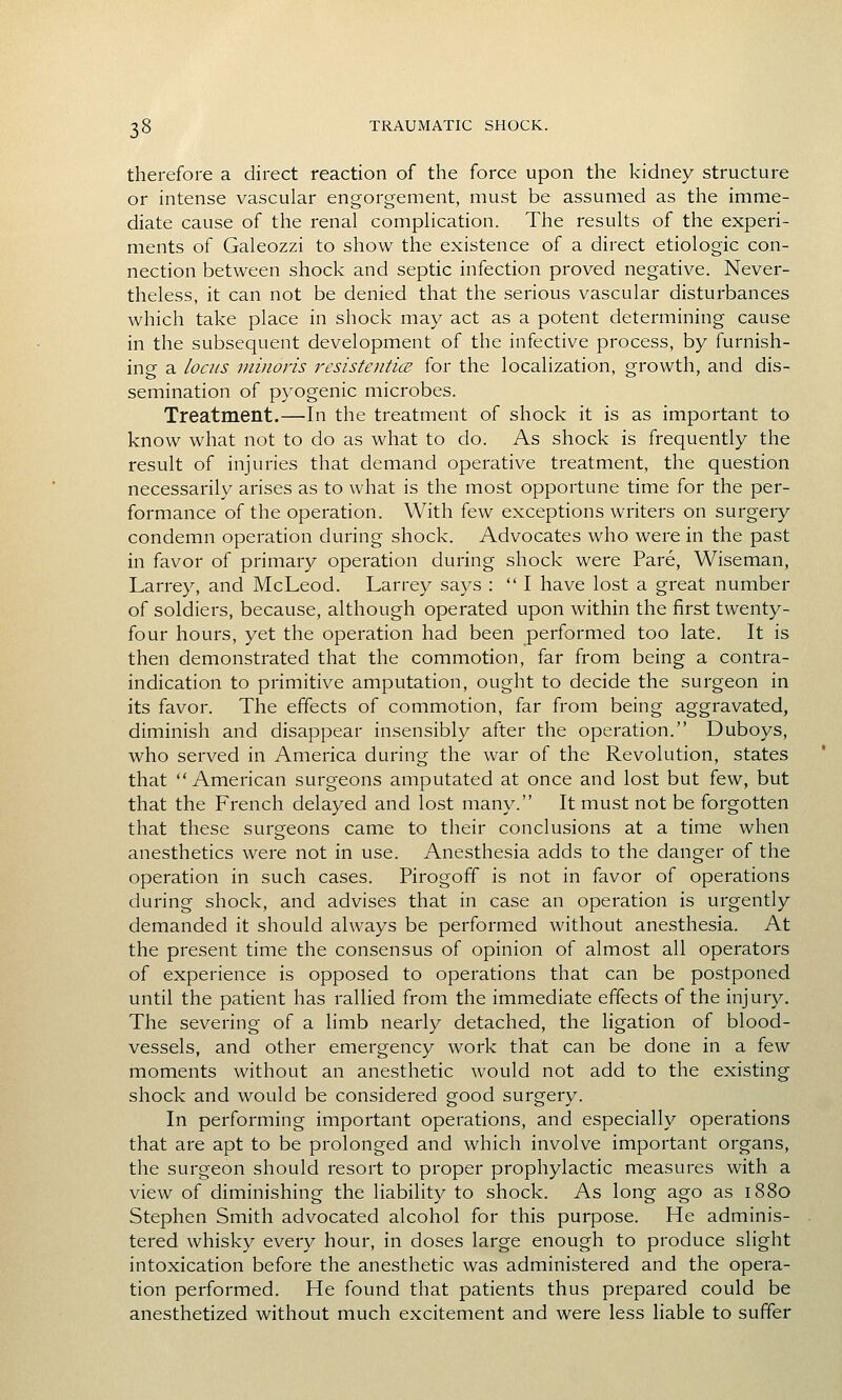 therefore a direct reaction of the force upon the kidney structure or intense vascular engorgement, must be assumed as the imme- diate cause of the renal complication. The results of the experi- ments of Galeozzi to show the existence of a direct etiologic con- nection between shock and septic infection proved negative. Never- theless, it can not be denied that the serious vascular disturbances which take place in shock may act as a potent determining cause in the subsequent development of the infective process, by furnish- ing a locus ininoris I'esistenticB for the localization, growth, and dis- semination of pyogenic microbes. Treatment.—In the treatment of shock it is as important to know what not to do as what to do. As shock is frequently the result of injuries that demand operative treatment, the question necessarily arises as to what is the most opportune time for the per- formance of the operation. With few exceptions writers on surgery condemn operation during shock. Advocates who were in the past in favor of primary operation during shock were Pare, Wiseman, Larrey, and McLeod. Larrey says :  I have lost a great number of soldiers, because, although operated upon within the first twenty- four hours, yet the operation had been performed too late. It is then demonstrated that the commotion, far from being a contra- indication to primitive amputation, ought to decide the surgeon in its favor. The effects of commotion, far from being aggravated, diminish and disappear insensibly after the operation. Duboys, who served in America during the war of the Revolution, states that American surgeons amputated at once and lost but few, but that the French delayed and lost many. It must not be forgotten that these surgeons came to their conclusions at a time when anesthetics were not in use. Anesthesia adds to the danger of the operation in such cases. Pirogoff is not in favor of operations during shock, and advises that in case an operation is urgently demanded it should always be performed without anesthesia. At the present time the consensus of opinion of almost all operators of experience is opposed to operations that can be postponed until the patient has rallied from the immediate effects of the injury. The severing of a limb nearly detached, the ligation of blood- vessels, and other emergency work that can be done in a few moments without an anesthetic would not add to the existing shock and would be considered good surgery. In performing important operations, and especially operations that are apt to be prolonged and which involve important organs, the surgeon should resort to proper prophylactic measures with a view of diminishing the liability to shock. As long ago as 1880 Stephen Smith advocated alcohol for this purpose. He adminis- tered whisky every hour, in doses large enough to produce slight intoxication before the anesthetic was administered and the opera- tion performed. He found that patients thus prepared could be anesthetized without much excitement and were less liable to suffer