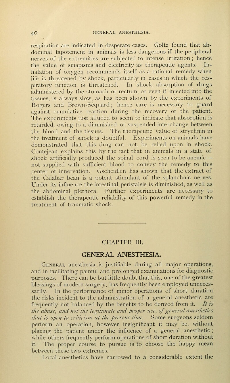 respiration are indicated in desperate cases. Goltz found that ab- dominal tapotement in animals is less dangerous if the peripheral nerves of the extremities are subjected to intense irritation ; hence the value of sinapisms and electricity as therapeutic agents. In- halation of oxygen recommends itself as a rational remedy when life is threatened by shock, particularly in cases in which the res- piratory function is threatened. In shock absorption of drugs administered by the stomach or rectum, or even if injected into the tissues, is always slow, as has been shown by the experiments of Rogers and Brown-Sequard ; hence care is necessary to guard against cumulative reaction during the recovery of the patient. The experiments just alluded to seem to indicate that absorption is retarded, owing to a diminished or suspended interchange between the blood and the tissues. The therapeutic value of strychnin in the treatment of shock is doubtful. Experiments on animals have demonstrated that this drug can not be relied upon in shock. Contejean explains this by the fact that in animals in a state of shock artificially produced the spinal cord is seen to be anemic— not supplied with sufficient blood to convey the remedy to this center of innervation. Gscheidlen has shown that the extract of the Calabar bean is a potent stimulant of the splanchnic nerves. Under its influence the intestinal peristalsis is diminished, as well as the abdominal plethora. Further experiments are necessary to establish the therapeutic reliability of this powerful remedy in the treatment of traumatic shock. CHAPTER III. GENERAL ANESTHESIA* General anesthesia is justifiable during all major operations, and in facilitating painful and prolonged examinations for diagnostic purposes. There can be but little doubt that this, one of the greatest blessings of modern surgery, has frequently been employed unneces- sarily. In the performance of minor operations of short duration the risks incident to the administration of a general anesthetic are frequently not balanced by the benefits to be derived from it. It is the abuse, and not the legitimate and proper use, of general anestJietics that is open to criticism at the present time. Some surgeons seldom perform an operation, however insignificant it may be, Avithout placing the patient under the influence of a general anesthetic ; while others frequently perform operations of short duration without it. The proper course to pursue is to choose the happy mean between these two extremes. Local anesthetics have narrowed to a considerable extent the