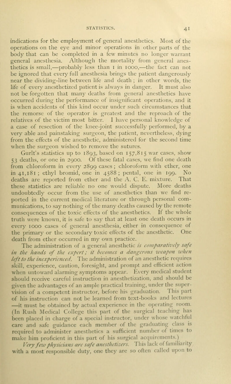 indications for the emplo}'ment of general anesthetics. Most of the operations on the eye and minor operations in other parts of the body that can be completed in a few minutes no longer warrant general anesthesia. Although the mortality from general anes- thetics is small,—probably less than i in 1000,—the fact can not be ignored that every full anesthesia brings the patient dangerously near the dividing-line between life and death ; in other words, the life of every anesthetized patient is always in danger. It must also not be forgotten that many deaths from general anesthetics have occurred during the performance of insignificant operations, and it is when accidents of this kind occur under such circumstances that the remorse of the operator is greatest and the reproach of the relatives of the victim most bitter. I have personal knowledge of a case of resection of the knee-joint successfully performed, by a very able and painstaking surgeon, the patient, nevertheless, dying from the effects of the anesthetic, administered for the second time when the surgeon wished to remove the sutures. Gurlt's statistics up to 1893, based on 157,815 war cases, show 53 deaths, or one in 2900. Of these fatal cases, we find one death from chloroform in every 2899 cases ; chloroform with ether, one in 41,181 ; ethyl bromid, one in 4588; pental, one in 199. No deaths are reported from ether and the A. C. E. mixture. That these statistics are reliable no one would dispute. More deaths undoubtedly occur from the use of anesthetics than we find re- ported in the current medical literature or through personal com- munications, to say nothing of the many deaths caused by the remote consequences of the toxic effects of the anesthetics. If the whole truth were known, it is safe to say that at least one death occurs in every lOOO cases of general anesthesia, either in consequence of the primary or the secondary toxic effects of the anesthetic. One death from ether occurred in my own practice. The administration of a general anesthetic is comparatively safe in the hands of the expert; it becomes a dangerous zveapon when left to the inexperienced. The admini.stration of an anesthetic requires skill, experience, caution, foresight, and prompt and efficient action when untoward alarming symptoms appear. ICvery medical student should receive careful instruction in anesthetization, and should be given the advantages of an ample practical training, under the super- vision of a competent instructor, before his graduation. This part of his in.struction can not be learned from text-books and lectures —it must be obtained by actual experience in the ojjerating room. (In Rush Medical College this y)art of the surgical teaching has been placed in charge of a special instructor, under who.se watchful care and .safe guidance each member of the graduating class is required to administer ancstiietics a sufficient number of times to make him jjroficient in this part of his surgical acquirements.) Very few physicians are safe a7iesthetizers. This lack of familiarity with a mo.st responsible duty, one they are so often called ujion to