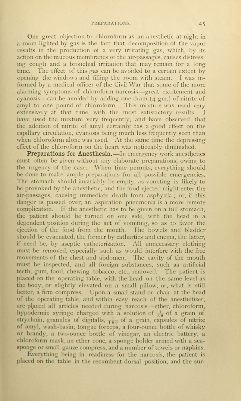 One great objection to chloroform as an anesthetic at night in a room Hghted by gas is the fact that decomposition of the vapor results in the production of a \ery irritating gas, which, by its action on the mucous membranes of the air-passages, causes distress- ing cough and a bronchial irritation that may remain for a long time. The effect of this gas can be ax-oided to a certain extent by opening the windows and filling the room with steam. I was in- formed by a medical officer of the Civil War that some of the more alarming symptoms of chloroform narcosis—great excitement and cyanosis—can be avoided by adding one dram (4 gm.) of nitrite of am}-l to one pound of chloroform. This mixture was used very extensively at that time, with the most satisfactor}- results. I have used the mixture ver}' frequent!}-, and have observed that the addition of nitrite of amyl certainly has a good effect on the capillary circulation, cx'anosis being much less frequenth' seen than when chloroform alone was used. At the same time the depressing effect of the chloroform on the heart was noticeably diminished. Preparations for Anesthesia.—In emergency work anesthetics must often be given without any elaborate preparations, owing to the urgency of the case. When time permits, everything should be done to make ample preparations for all possible emergencies. The stomach should invariabh' be empt\-, as vomiting is likely to be provoked by the anesthetic, and the food ejected might enter the air-passages, causing immediate death from asph}-xia ; or, if this danger is passed over, an aspiration pneumonia is a more remote complication. If the anesthetic has to be given on a full stomach, the patient should be turned on one side, with the head in a dependent position during the act of vomiting, so as to favor the ejection of the food from the mouth. The bowels and bladder should be evacuated, the former by cathartics and enema, the latter, if need be, by aseptic catheterization. All unnecessary clothing must be removed, especially such as would interfere with the free movements of the chest and abdomen. The cavity of the mouth must be inspected, and all foreign substances, such as artificial teeth, gum, food, chewing tobacco, etc., removed. The patient is placed on the operating table, with the head on the same le\'el as the body, or slightly elevated on a small pillow, or, what is still better, a firm compress. Upon a small stand or chair at the head of the operating table, and within ea.sy reach of the anesthetizer, are placed all articles needed during narcosis—ether, chloroform, hyjKjdermic .syringe charged with a solution of -^-^ of a grain of strychnin, granules of digitalis, y^^ of a grain, capsules of nitrite of amyl, wash-basin, tongue forceps, a four-ounce bottle of whisky or brandy, a two-ounce bottle of vinegar, an electric battery, a chloroform mask, an ether cone, a sponge holder armed with a sea- sponge or small gauze compress, and a number of towels or napkins. Everything being in readiness for the narcf)sis, the patient is placed on the table in the recumbent dorsal position, and the sur-