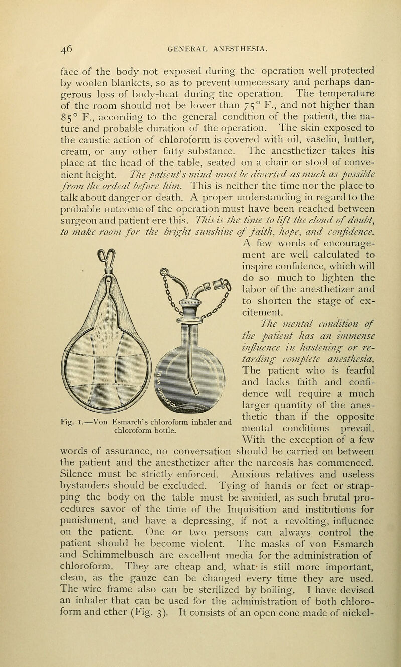 face of the body not exposed during the operation well protected by woolen blankets, so as to prevent unnecessary and perhaps dan- gerous loss of body-heat during the operation. The temperature of the room should not be lower than 75° F., and not higher than 85° F., according to the general condition of the patient, the na- ture and probable duration of the operation. The skin exposed to the caustic action of chloroform is covered with oil, vaselin, butter, cream, or any other fatty substance. The anesthetizer takes his place at the head of the table, seated on a chair or stool of conve- nient height. Tlie paticnf s mind must be diverted as much as possible from the ordeal before him. This is neither the time nor the place to talk about danger or death. A proper understanding in regard to the probable outcome of the operation must have been reached between surgeon and patient ere this. TJiis is the- time to lift the cloud of doubt, to make room for the bright sunshine of faith, hope, and confidence. A few words of encourage- ment are well calculated to inspire confidence, which will do so much to lighten the labor of the anesthetizer and to shorten the stage of ex- citement. The mental condition of the patient has an immense influence in hastening or re- tarding complete anesthesia. The patient who is fearful and lacks faith and confi- dence will require a much larger quantity of the anes- thetic than if the opposite mental conditions prevail. With the exception of a few words of assurance, no conversation should be carried on between the patient and the anesthetizer after the narcosis has commenced. Silence must be strictly enforced. Anxious relatives and useless bystanders should be excluded. Tying of hands or feet or strap- ping the body on the table must be avoided, as such brutal pro- cedures savor of the time of the Inquisition and institutions for punishment, and have a depressing, if not a revolting, influence on the patient. One or two persons can always control the patient should he become violent. The masks of von Esmarch and Schimmelbusch are excellent media for the administration of chloroform. They are cheap and, what- is still more important, clean, as the gauze can be changed every time they are used. The wire frame also can be sterilized by boiling. I have devised an inhaler that can be used for the administration of both chloro- form and ether (Fig. 3). It consists of an open cone made of nickel- -Von Esmarch's chloroform inhaler and chloroform bottle.