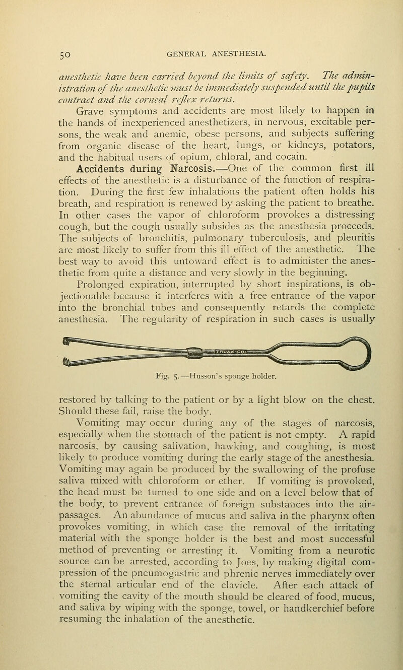 anesthetic have been carried beyond the liijiits of safety. The admin- istration of the anesthetic must be immediately suspended until the pupils contract and the corneal reflex returns. Grave symptoms and accidents are most likely to happen in the hands of inexperienced anesthetizers, in nervous, excitable per- sons, the weak and anemic, obese persons, and subjects suffering from organic disease of the heart, lungs, or kidneys, potators, and the habitual users of opium, chloral, and cocain. Accidents during Narcosis.—One of the common first ill effects of the anesthetic is a disturbance of the function of respira- tion. During the first few inhalations the patient often holds his breath, and respiration is renewed by asking the patient to breathe. In other cases the vapor of chloroform provokes a distressing cough, but the cough usually subsides as the anesthesia proceeds. The subjects of bronchitis, pulm.onary tuberculosis, and pleuritis are most likely to suffer from this ill effect of the anesthetic. The best way to avoid this untoward effect is to administer the anes- thetic from quite a distance and very slowly in the beginning. Prolonged expiration, interrupted by short inspirations, is ob- jectionable because it interferes with a free entrance of the vapor into the bronchial tubes and consequently retards the complete anesthesia. The regularity of respiration in such cases is usually Fig. 5-—Musson's sponge holder. restored by talking to the patient or by a light blow on the chest. Should these fail, raise the body. Vomiting may occur during any of the stages of narcosis, especially when the stomach of the patient is not empty. A rapid narcosis, by causing salivation, hawking, and coughing, is most likely to produce vomiting during the early stage of the anesthesia. Vomiting may again be produced by the swallowing of the profuse saliva mixed with chloroform or ether. If vomiting is provoked, the head must be turned to one side and on a level below that of the body, to prevent entrance of foreign substances into the air- passages. An abundance of mucus and saliva in the pharynx often provokes vomiting, in which case the removal of the irritating material with the sponge holder is the best and most successful method of preventing or arresting it. Vomiting from a neurotic source can be arrested, according to Joes, by making digital com- pression of the pneumogastric and phrenic nerves immediately over the sternal articular end of the clavicle. After each attack of vomiting the cavity of the mouth should be cleared of food, mucus, and saliva by wiping with the sponge, towel, or handkerchief before resuming the inhalation of the anesthetic.