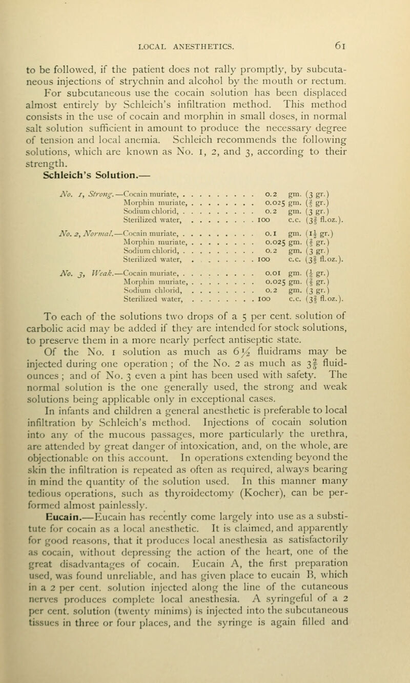 to be followed, if the patient does not rally promptly, by subcuta- neous injections of strychnin and alcohol by the mouth or rectum. For subcutaneous use the cocain solution has been displaced almost entirely by Schleich's infiltration method. This method consists in the use of cocain and morphin in small doses, in normal salt solution sufficient in amount to produce the necessary degree of tension and local anemia. Schleich recommends the following solutions, which are known as No. i, 2, and 3, according to their strength. Schleich's Solution.— A^o. I, Strotig.—Cocain muriate, 0.2 gm. (3 gr.) Morpliin muriate, 0.025 gm. (| gr.) Sodium chlorid, 0.2 gm. (3 gr.) Sterilized water, 100 c.c. (3| fl.oz.). No. 2, Normal.—Cocain muriate, O.I gm. (l^ gr.) Morphin muriate, 0.025 g™- (f g''-) Sodium chlorid, 0.2 gm. (3 gr.) Sterilized water, . 100 c.c. (3| fl.oz.). No. J, IVeak.—Cocain muriate, o.oi gm. (i gr.) Morphin muriate, 0.025 gm. (| gr.) Sodium chlorid, 0.2 gm. (3 gr.) Sterilized water loo c.c. (3I fl.oz.). To each of the solutions two drops of a 5 per cent, solution of carbolic acid may be added if they are intended for stock solutions, to preserve them in a more nearly perfect antiseptic state. Of the No. I .solution as much as 6^ fluidrams may be injected during one operation ; of the No. 2 as much as 3| fluid- ounces ; and of No. 3 even a pint has been used with safety. The normal solution is the one generally used, the strong and weak solutions being applicable only in exceptional cases. In infants and children a general anesthetic is preferable to local infiltration by Schleich's method. Injections of cocain solution into any of the mucous pa.ssagcs, more particularly the urethra, are attended by great danger of intoxication, and, on the whole, are objectionable on this account. In operations extending beyond the skin the infiltration is repeated as often as required, always bearing in mind the quantity of the solution used. In this manner many tedious operations, such as thyroidectoni}- (Kocher), can be per- formed almost painlessly. Eucain.—Eucain has recently come largely into use as a substi- tute for cocain as a local anesthetic. It is claimed, and apparently for good reasons, that it produces local anesthesia as satisfactorily as cocain, without depressing the action of the heart, one of the great disadvantages of cocain. F^ucain A, the first preparation u.sed, was found unreliable, and has given place to eucain B, which in a 2 per cent, solution injected along the line of the cutaneous nerves produces complete local anesthesia. A syringeful of a 2 per cent, .solution (twenty minims) is injected into the subcutaneous tissues in three or four places, and the .syringe is again filled and