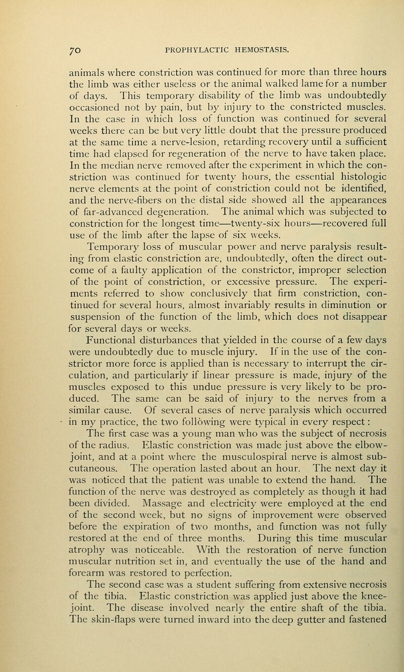 animals where constriction was continued for more than three hours the hmb was either useless or the animal walked lame for a number of days. This temporary disability of the limb was undoubtedly occasioned not by pain, but by injury to the constricted muscles. In the case in which loss of function was continued for several weeks there can be but very little doubt that the pressure produced at the same time a nerve-lesion, retarding recovery until a sufficient time had elapsed for regeneration of the nerve to have taken place. In the median nerve removed after the experiment in which the con- striction was continued for twenty hours, the essential histologic nerve elements at the point of constriction could not be identified, and the nerve-fibers on the distal side showed all the appearances of far-advanced degeneration. The animal which was subjected to constriction for the longest time—twenty-six hours—recovered full use of the limb after the lapse of six weeks. Temporary loss of muscular power and nerve paralysis result- ing from elastic constriction are, undoubtedly, often the direct out- come of a faulty application of the constrictor, improper selection of the point of constriction, or excessive pressure. The experi- ments referred to show conclusively that firm constriction, con- tinued for several hours, almost invariably results in diminution or suspension of the function of the limb, which does not disappear for several days or weeks. Functional disturbances that yielded in the course of a few days were undoubtedly due to muscle injury. If in the use of the con- strictor more force is applied than is necessary to interrupt the cir- culation, and particularly if linear pressure is made, injury of the muscles exposed to this undue pressure is very likely to be pro- duced. The same can be said of injury to the nerves from a similar cause. Of several cases of nerve paralysis which occurred in my practice, the two following were typical in every respect: The first case was a young man who was the subject of necrosis of the radius. Elastic constriction was made just above the elbow- joint, and at a point where the musculospiral nerve is almost sub- cutaneous. The operation lasted about an hour. The next day it was noticed that the patient was unable to extend the hand. The function of the nerve was destroyed as completely as though it had been divided. Massage and electricity were employed at the end of the second week, but no signs of improvement were observed before the expiration of two months, and function was not fully restored at the end of three months. During this time muscular atrophy was noticeable. With the restoration of nerve function muscular nutrition set in, and eventually the use of the hand and forearm was restored to perfection. The second case was a student suffering from extensive necrosis of the tibia. Elastic constriction was applied just above the knee- joint. The disease involved nearly the entire shaft of the tibia. The skin-flaps were turned inward into the deep gutter and fastened