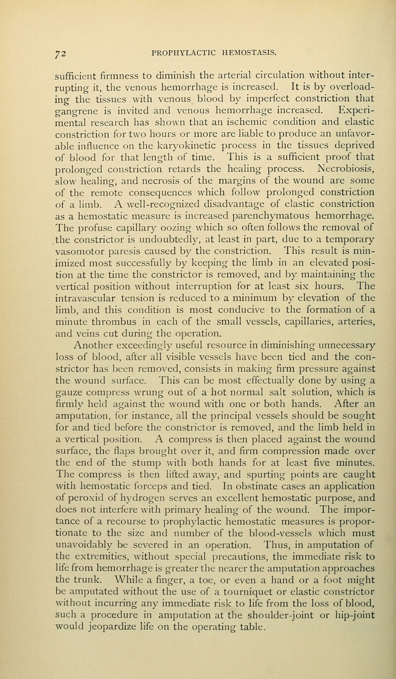 sufficient firmness to diminish the arterial circulation without inter- rupting it, the venous hemorrhage is increased. It is by overload- ing the tissues with venous blood by imperfect constriction that gangrene is invited and venous hemorrhage increased. Experi- mental research has shown that an ischemic condition and elastic constriction for two hours or moi'e are liable to produce an unfavor- able influence on the karyokinetic process in the tissues deprived of blood for that length of time. This is a sufficient proof that prolonged constriction retards the healing process. Necrobiosis, slow healing, and necrosis of the margins of the wound are some of the remote consequences which follow prolonged constriction of a limb. A well-recognized disadvantage of elastic constriction as a hemostatic measure is increased parenchymatous hemorrhage. The profuse capillary oozing which so often follows the removal of .the constrictor is undoubtedly, at least in part, due to a temporary vasomotor paresis caused by the constriction. This result is min- imized most successfully by keeping the limb in an elevated posi- tion at the time the constrictor is removed, and by maintaining the vertical position without interruption for at least six hours. The intravascular tension is reduced to a minimum by elevation of the limb, and this condition is most conducive to the formation of a minute thrombus in each of the small vessels, capillaries, arteries, and veins cut during the operation. Another exceedingly useful resource in diminishing unnecessary loss of blood, after all visible vessels have been tied and the con- strictor has been removed, consists in making firm pressure against the wound surface. This can be most effectually done by using a gauze compress wrung out of a hot normal salt solution, which is firmly held against the wound with one or both hands. After an amputation, for instance, all the principal vessels should be sought for and tied before the constrictor is removed, and the limb held in a vertical position. A compress is then placed against the wound surface, the flaps brought over it, and firm compression made over the end of the stump with both hands for at least five minutes. The compress is then lifted away, and spurting points are caught with hemostatic forceps and tied. In obstinate cases an application of peroxid of hydrogen serves an excellent hemostatic purpose, and does not interfere with primary healing of the wound. The impor- tance of a recourse to prophylactic hemostatic measures is propor- tionate to the size and number of the blood-vessels which must unavoidably be severed in an operation. Thus, in amputation of the extremities, without special precautions, the immediate risk to life from hemorrhage is greater the nearer the amputation approaches the trunk. While a finger, a toe, or even a hand or a foot might be amputated without the use of a tourniquet or elastic constrictor without incurring any immediate risk to life from the loss of blood, such a procedure in amputation at the shoulder-joint or hip-joint would jeopardize life on the operating table.
