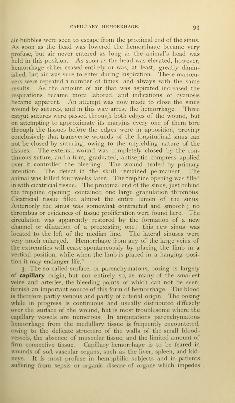 air-bubbles were seen to escape from the proximal end of the sinus. As soon as the head was lowered the hemorrhage became very profuse, but air never entered as long as the animal's head was held in this position. As soon as the head was elevated, however, hemorrhage either ceased entirely or was, at least, greatly dimin- ished, but air was sure to enter during inspiration. These mancEU- vers were repeated a number of times, and always with the same results. As the amount of air that was aspirated increased the respirations became more labored, and indications of cyanosis became apparent. An attempt was now made to close the sinus wound by sutures, and in this wa\' arrest the hemorrhage. Three catgut sutures were passed through both edges of the wound, but on attempting to approximate its margins every one of them tore through the tissues before the edges were in apposition, proving conclusiveh' that transverse wounds of the longitudinal sinus can not be closed by suturing, owing to the unyielding nature of the tissues. The external wound was completely closed b\' the con- tinuous suture, and a firm, graduated, antiseptic compress applied over it controlled the bleeding. The wound healed by primary intention. The defect in the skull remained permanent. The animal was killed four weeks later. The trephine opening was filled in with cicatricial tissue. The proximal end of the sinus, just behind the trephine opening, contained one large granulation thrombus. Cicatricial tissue filled almost the entire lumen of the sinus. Anteriorly the sinus was somewhat contracted and smooth ; no thrombus or evidences of tissue proliferation were found here. The circulation was apparently restored by the formation of a new channel or dilatation of a preexisting one ; this new sinus was located to the left of the median line. The lateral sinuses were very much enlarged. Hemorrhage from any of the large veins of the extremities will cease spontaneously by placing the limb in a vertical position, while when the limb is placed in a hanging posi- tion it may endanger life. 3. The so-called surface, or parenchymatous, oozing is largely of capillary origin, but not entirely so, as many of the smallest veins and arteries, the bleeding points of which can not be seen, furnish an important source of this form of hemorrhage. The blood is therefore partly venous and partly of arterial origin. The oozing while in progress is continuous and usually distributed diffusely over the surface of the wound, but is most troublesome where the capillary ves.sels are numerous. In amputations parenchymatous hemorrhage from the medullary tissue is frequently encountered, owing to the delicate structure of the walls of the small blood- vessels, the absence of muscular tissue, and the limited amount of firm connective tissue. Capillary hemorrhage is to be feared in wounds of soft vascular organs, such as the liver, spleen, and kid- neys. It is mo.st profuse in hemophilic subjects and in patients suffering from .sepsis or organic disea.se of organs which impedes