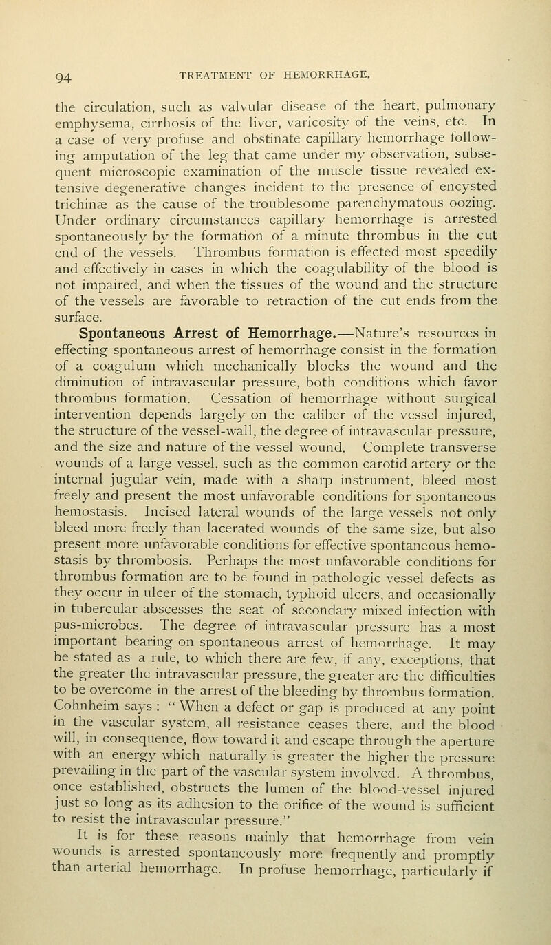 the circulation, such as valvular disease of the heart, pulmonary emphysema, cirrhosis of the liver, varicosity of the veins, etc. In a case of very profuse and obstinate capillary hemorrhage follow- ing amputation of the leg that came under my observation, subse- quent microscopic examination of the muscle tissue revealed ex- tensive degenerative changes incident to the presence of encysted trichinae as the cause of the troublesome parenchymatous oozing. Under ordinary circumstances capillary hemorrhage is arrested spontaneously by the formation of a minute thrombus in the cut end of the vessels. Thrombus formation is effected most speedily and effectively in cases in which the coagulability of the blood is not impaired, and when the tissues of the wound and the structure of the vessels are favorable to retraction of the cut ends from the surface. Spontaneous Arrest of Hemorrhage.—Nature's resources in effecting spontaneous arrest of hemorrhage consist in the formation of a coagulum which mechanically blocks the wound and the diminution of intravascular pressure, both conditions which favor thrombus formation. Cessation of hemorrhage without surgical intervention depends largely on the caliber of the vessel injured, the structure of the vessel-wall, the degree of intravascular pressure, and the size and nature of the vessel wound. Complete transverse wounds of a large vessel, such as the common carotid artery or the internal jugular vein, made with a sharp instrument, bleed most freely and present the most unfavorable conditions for spontaneous hemostasis. Incised lateral wounds of the large vessels not only bleed more freely than lacerated wounds of the same size, but also present more unfavorable conditions for effective spontaneous hemo- stasis by thrombosis. Perhaps the most unfavorable conditions for thrombus formation are to be found in pathologic vessel defects as they occur in ulcer of the stomach, typhoid ulcers, and occasionally in tubercular abscesses the seat of secondary mixed infection with pus-microbes. The degree of intravascular pressure has a most important bearing on spontaneous arrest of hemorrhage. It may be stated as a rule, to which there are few, if any, exceptions, that the greater the intravascular pressure, the gieater are the difficulties to be overcome in the arrest of the bleeding by thrombus formation. Cohnheim says : When a defect or gap is produced at any point in the vascular system, all resistance ceases there, and the blood will, in consequence, flow toward it and escape through the aperture with an energy which naturally is greater the higher the pressure prevailing in the part of the vascular system involved. A thrombus, once established, obstructs the lumen of the blood-vessel injured just so long as its adhesion to the orifice of the wound is sufficient to resist the intravascular pressure. It is for these reasons mainly that hemorrhage from vein wounds is arrested spontaneously more frequently and promptly than arterial hemorrhage. In profuse hemorrhage, particularly if