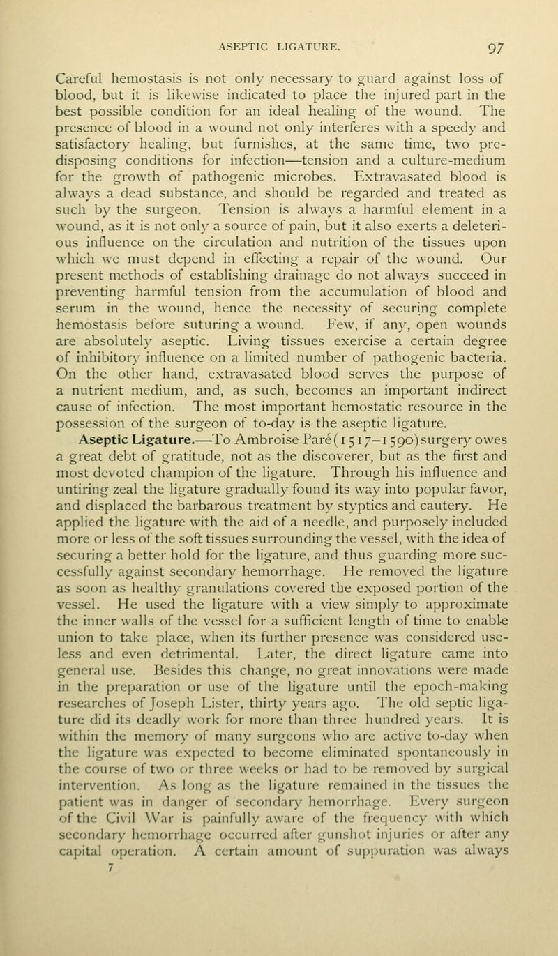 Careful hemostasis is not only necessary to guard against loss of blood, but it is likewise indicated to place the injured part in the best possible condition for an ideal healing of the wound. The presence of blood in a wound not only interferes with a speedy and satisfactory healing, but furnishes, at the same time, two pre- disposing conditions for infection—tension and a culture-medium for the growth of pathogenic microbes. Extravasated blood is always a dead substance, and should be regarded and treated as such by the surgeon. Tension is always a harmful element in a wound, as it is not only a source of pain, but it also exerts a deleteri- ous influence on the circulation and nutrition of the tissues upon which we must depend in effecting a repair of the wound. Our present methods of establishing drainage do not alwa}\s succeed in preventing harmful tension from the accumulation of blood and serum in the wound, hence the necessity of securing complete hemostasis before suturing a wound. Few, if any, open wounds are absolutely aseptic. Living tissues exercise a certain degree of inhibitor}' influence on a limited number of pathogenic bacteria. On the other hand, extravasated blood serves the purpose of a nutrient medium, and, as such, becomes an important indirect cause of infection. The most important hemostatic resource in the possession of the surgeon of to-day is the aseptic ligature. Aseptic Ligature.—To Ambroise Pare( i 5 17—i 590)surgery owes a great debt of gratitude, not as the discoverer, but as the first and most devoted champion of the ligature. Through his influence and untiring zeal the ligature gradually found its way into popular favor, and displaced the barbarous treatment by styptics and cautery. He applied the ligature with the aid of a needle, and purposely included more or less of the soft tissues surrounding the vessel, with the idea of securing a better hold for the ligature, and thus guarding more suc- cessfully against secondary hemorrhage. He removed the ligature as soon as healthy granulations covered the exposed portion of the ves.sel. He used the ligature with a view simply to approximate the inner walls of the vessel for a sufficient length of time to enable union to take place, when its further presence was considered use- less and even detrimental. Later, the direct ligature came into general use. Besides this change, no great innovations were made in the preparation or use of the ligature until the epoch-making researches of Joseph Lister, thirty years ago. The old septic liga- ture did its deadly work for more than three hundred years. It is within the memory of many surgeons who are active to-day when the ligature was expected to become eliminated spontaneously in the course of two or three weeks or had to be removed by surgical intervention. As long as the ligature remained in the tissues the patient was in danger of secondary hemorrhage. Every surgeon of the Civil War is painfully aware of the freciuency with which secondary hemorrhage occurred after gunshot injuries or after any capital operation. A certain anK)unt of supj)uration was always 7