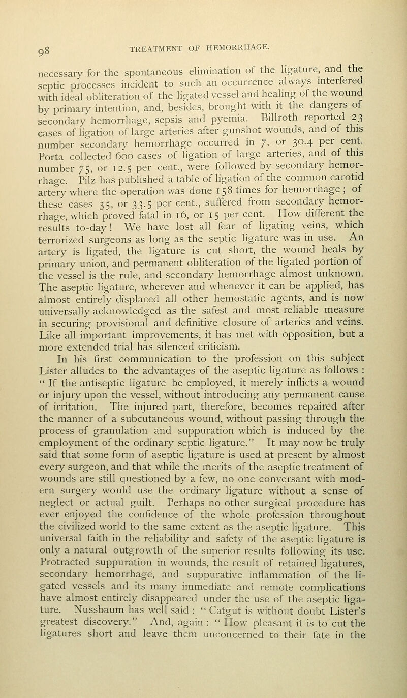 necessary for the spontaneous elimination of the ligature, and the septic processes incident to such an occurrence always interfered with ideal obliteration of the ligated vessel and healing of the wound by primary intention, and, besides, brought with it the dangers of secondary hemorrhage, sepsis and pyemia. Billroth reported 23 cases of ligation of large arteries after gunshot wounds, and of this number secondary hemorrhage occurred in 7, or 30.4 per cent. Porta collected 600 cases of ligation of large arteries, and of this number 75, or 12.5 per cent, were followed by secondary hemor- rhage. Pilz has published a table of ligation of the common carotid artery where the operation was done i 58 times for hemorrhage ; of these cases 35, or 33.5 per cent., suffered from secondary hemor- rhage, which proved fatal in 16, or 15 per cent. How different the results to-day! We have lost all fear of ligating veins, which terrorized surgeons as long as the septic ligature was in use. An artery is ligated, the ligature is cut short, the wound heals by primary union, and permanent obliteration of the ligated portion of the vessel is the rule, and secondary hemorrhage almost unknown. The aseptic ligature, wherever and whenever it can be applied, has almost entirely displaced all other hemostatic agents, and is now universally acknowledged as the safest and most reliable measure in securing provisional and definitive closure of arteries and veins. Like all important improvements, it has met with opposition, but a more extended trial has silenced criticism. In his first communication to the profession on this subject Lister alludes to the advantages of the aseptic ligature as follows : If the antiseptic ligature be employed, it merely inflicts a wound or injury upon the vessel, without introducing any permanent cause of irritation. The injured part, therefore, becomes repaired after the manner of a subcutaneous wound, without passing through the process of granulation and suppuration which is induced by the employment of the ordinary septic ligature. It may now be truly said that some form of aseptic ligature is used at present by almost every surgeon, and that while the merits of the aseptic treatment of wounds are still questioned by a few, no one conversant with mod- ern surgery would use the ordinary ligature without a sense of neglect or actual guilt. Perhaps no other surgical procedure has ever enjoyed the confidence of the whole profession throughout the civilized world to the same extent as the aseptic ligature. This universal faith in the reliability and safety of the aseptic ligature is only a natural outgrowth of the superior results following its use. Protracted suppuration in wounds, the result of retained ligatures, secondary hemorrhage, and suppurative inflammation of the li- gated vessels and its many immediate and remote complications have almost entirely disappeared under the use of the aseptic liga- ture. Nussbaum has well said : Catgut is without doubt Lister's greatest discovery. And, again : How pleasant it is to cut the ligatures short and leave them unconcerned to their fate in the