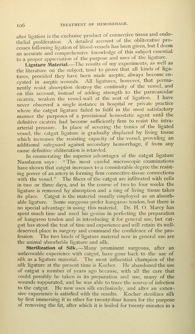 after ligation is the exclusive product of connective tissue and endo- thelial proliferation. A detailed account of the obliterative pro- cesses following ligation of blood-vessels has been given, but I deem an accurate and comprehensive knowledge of this subject essential to a proper appreciation of the purpose and uses of the ligature. Ligature Material.—The results of my experiments, as well as the literature on the subject, tend to prove that all kinds of liga- tures, provided they have been made aseptic, always become en- cysted in aseptic wounds. All ligatures, however, that perma- nently resist absorption destroy the continuity of the vessel, and on this account, instead of adding strength to the paravascular cicatrix, weaken the vessel-wall at the seat of ligation. I have never observed a single instance in hospital or private practice where the catgut ligature failed to fulfil in the most satisfactory manner the purposes of a provisional hemostatic agent until the definitive cicatrix had become sufficiently firm to resist the intra- arterial pressure. In place of severing the tunics of the ligated vessel, the catgut ligature is gradually displaced by living tissue which increases the resisting capacity of the vessel, providing an additional safeguard against secondary hemorrhage, if from any cause definitive obliteration is retarded. In enumerating the superior advantages of the catgut ligature Nussbaum says :  The most careful microscopic examinations have shown that catgut increases to a considerable degree the resist- ing power of an artery in forming firm connective-tissue connections with the vessel. The fibers of the catgut are infiltrated with cells in two or three days, and in the course of two to four weeks the ligature is removed by absorption and a ring of living tissue takes its place. Catgut is the material usually employed as an absorb- able ligature. Some surgeons prefer kangaroo tendon, but there is no special advantage in using this material. Dr. H. O. Marcy has spent much time and used his genius in perfecting the preparation of kangaroo tendon and in introducing it for general use, but cat- gut has stood the test of time and experience and will retain its well- deserved place in surgery and command the confidence of the pro- fession. The two kinds of ligature material now in general use are the animal absorbable ligature and silk. Sterilization of Silk,—Many prominent surgeons, after an unfavorable experience with catgut, have gone back to the use of silk as a ligature material. The most influential champion of the silk ligature at the present time is Kocher. He abandoned the use of catgut a number of years ago because, with all the care that could possibly be taken in its preparation and use, many of the wounds suppurated, and he was able to trace the source of infection to the catgut. He now uses silk exclusively, and after an exten- sive experience is satisfied with the results. Kocher sterilizes silk by first immersing it in ether for twenty-four hours for the purpose of removing the fat, after which it is boiled for twenty minutes in a