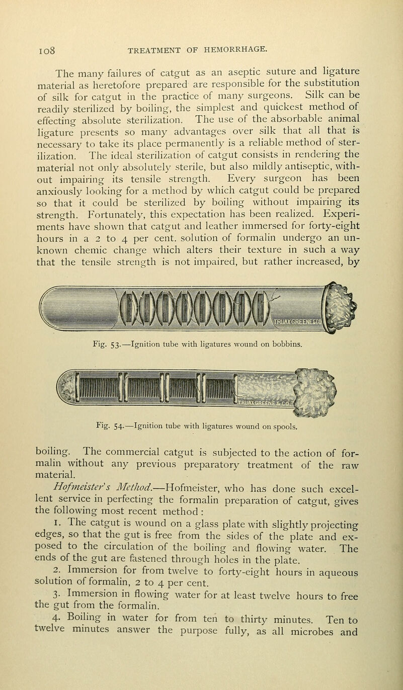 The many failures of catgut as an aseptic suture and ligature material as heretofore prepared are responsible for the substitution of silk for catgut in the practice of many surgeons. Silk can be readily sterilized by boiling, the simplest and quickest method of effecting absolute sterilization. The use of the absorbable animal ligature presents so many advantages over silk that all that is necessary to take its place permanently is a reliable method of ster- ilization. The ideal sterilization of catgut consists in rendering the material not only absolutely sterile, but also mildly antiseptic, with- out impairing its tensile strength. Every surgeon has been anxiously looking for a method by which catgut could be prepared so that it could be sterilized by boiling without impairing its strength. Fortunately, this expectation has been realized. Experi- ments have shown that catgut and leather immersed for forty-eight hours in a 2 to 4 per cent, solution of formalin undergo an un- known chemic change which alters their texture in such a way that the tensile strength is not impaired, but rather increased, by Fig- 53-—Ignition tube with ligatures wound on bobbins. Fig- 54-—Ignition tube with ligatures wound on spools. boiling. The commercial catgut is subjected to the action of for- malin without any previous preparatory treatment of the raw material. Hofmeister's Method.—Hofmeister, who has done such excel- lent service in perfecting the formalin preparation of catgut, gives the following most recent method : 1. The catgut is wound on a glass plate with slightly projecting edges, so that the gut is free from the sides of the plate and ex- posed to the circulation of the boiling and flowing water. The ends of the gut are fastened through holes in the plate. 2. Immersion for from twelve to forty-eight hours in aqueous solution of formalin, 2 to 4 per cent. 3. Immersion in flowing water for at least twelve hours to free the gut from the formalin. 4. Boiling in water for from ten to thirty minutes. Ten to twelve minutes answer the purpose fully, as all microbes and