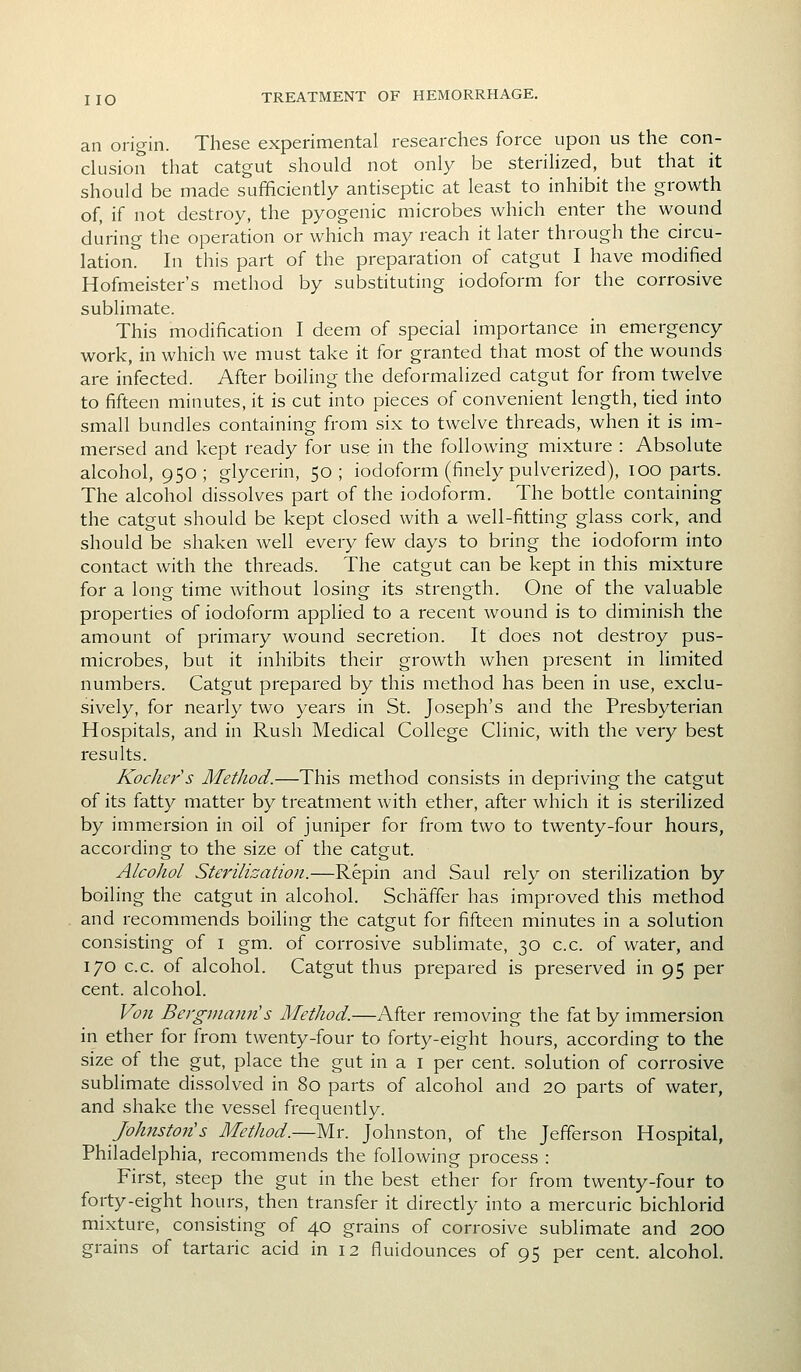 an origin. These experimental researches force upon us the con- clusion that catgut should not only be steriHzed, but that it should be made sufficiently antiseptic at least to inhibit the growth of, if not destroy, the pyogenic microbes which enter the wound during the operation or which may reach it later through the circu- lation. In this part of the preparation of catgut I have modified Hofmeister's method by substituting iodoform for the corrosive sublimate. This modification I deem of special importance in emergency work, in which we must take it for granted that most of the wounds are infected. After boiling the deformalized catgut for from twelve to fifteen minutes, it is cut into pieces of convenient length, tied into small bundles containing from six to twelve threads, when it is im- mersed and kept ready for use in the following mixture : Absolute alcohol, 950; glycerin, 50; iodoform (finely pulverized), 100 parts. The alcohol dissolves part of the iodoform. The bottle containing the catgut should be kept closed with a well-fitting glass cork, and should be shaken well every few days to bring the iodoform into contact with the threads. The catgut can be kept in this mixture for a long time without losing its strength. One of the valuable properties of iodoform applied to a recent wound is to diminish the amount of primary wound secretion. It does not destroy pus- microbes, but it inhibits their growth when present in limited numbers. Catgut prepared by this method has been in use, exclu- sively, for nearly two years in St. Joseph's and the Presbyterian Hospitals, and in Rush Medical College Clinic, with the very best results. Kocher s Method.—This method consists in depriving the catgut of its fatty matter by treatment with ether, after which it is sterilized by immersion in oil of juniper for from two to twenty-four hours, according to the size of the catgut. Alcohol Sterilization.—Repin and Saul rely on sterilization by boiling the catgut in alcohol. Schafifer has improved this method and recommends boiling the catgut for fifteen minutes in a solution consisting of i gm. of corrosive sublimate, 30 c.c. of water, and 170 c.c. of alcohol. Catgut thus prepared is preserved in 95 per cent, alcohol. Von Bergmann's Method.—After removing the fat by immersion in ether for from twenty-four to forty-eight hours, according to the size of the gut, place the gut in a i per cent, solution of corrosive sublimate dissolved in 80 parts of alcohol and 20 parts of water, and shake the vessel frequently. Johnston's Method.—Mr. Johnston, of the Jefferson Hospital, Philadelphia, recommends the following process : First, steep the gut in the best ether for from twenty-four to forty-eight hours, then transfer it directly into a mercuric bichlorid mixture, consisting of 40 grains of corrosive sublimate and 200 grains of tartaric acid in 12 fluidounces of 95 per cent, alcohol.