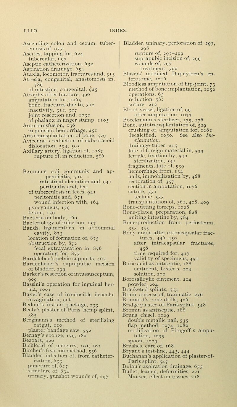 Ascending colon and cecum, tuber- culosis of, 955 Ascites, tapping for, 624 tubercular, 697 Aseptic catheterization, 632 Aspiration drainage, 654 Ataxia, locomotor, fractures and, 313 Atresia, congenital, anastomosis in, 789 of intestine, congenital, 925 Atrophy after fracture, 396 amputation for, 1065 bone, fractures due to, 312 inactivity, 312, 327 joint resection and, 1032 of phalanx in finger stump ,1105 Autotransfusion, 136 in gunshot hemorrhage, 251 Autotransplantation of bone, 529 Avicenna's reduction of subcoracoid dislocation, 594, 595 Axillary artery, ligation of, 1087 rupture of, in reduction, 586 Bacillus coli communis and ap- pendicitis, 710 intestinal ulceration and, 941 peritonitis and, 671 of tuberculosis in feces, 941 peritonitis and, 671 wound infection with, 164 pyocyaneus, 159 tetani, 159 Bacteria on body, 169 Bacteriology of infection, 157 Bands, ligamentous, in abdominal cavity, 873 location of formation of, 875 obstruction b5^ 872 fecal extravasation in, 876 operating for, 875 Bardeleben's pelvic supports, 462 Bardenheuer's suprapubic incision of bladder, 299 Barker's resection of intussusceptum, 909 Bassini's operation for inguinal her- nia, lOOI Bayer's case of irreducible ileocolic invagination, 906 Bedoin's first-aid package, 233 Beely's plaster-of-Paris hemp splint, 38s Bergmann's method of sterilizing catgut, no plaster bandage saw, 552 Bernay's sponge, 179, 180 Bezoars, 920 Bichlorid of mercury, 191, 201 Bircher's fixation method, 536 Bladder, infection of, from catheter- ization, 633 puncture of, 627 structure of, 634 urinary, gunshot wounds of, 297 Bladder, uninary, perforation of, 297, 298 rupture of, 297-299 suprapubic incision of, 299 wounds of, 297 treatment, 300 Blasius' modified Dupuytren's en- terotome, 1016 Bloodless amputation of hip-joint, 73 method of bone implantation, 1052 operations, 65 reduction, 582 suture, 212 Blood-vessel, ligation of, 99 after amputation, 1077 Boeckmann's sterilizer, 175, 176 Bone, autotransplantation of, 529 crushing of, amputation for, 1061 decalcified, 1050. See also Im- plantation. drainage-tubes, 215 fate of foreign material in, 539 ferrule, fixation by, 540 sterilization, 541 fragments, fate of, 539 hemorrhage from, 134 nails, immobilization by, 468 restoration of, 357 section in amputation, 1076 suture, 531 technic, 533 transplantation of, 361, 408, 409 Bone-cutting forceps, 1028 Bone-plates, preparation, 828 uniting intestine by, 784 Bone-production from periosteum, 353. 355 Bony union after extracapsular frac- tures, 446-450 after intracapsular fractures, 456 time required for, 417 validity of specimens, 451 Boric acid as antiseptic, 188 ointment, Lister's, 204 solution, 202 Borosalicylic ointment, 204 powder, 204 Bracketed splints, 553 Brain, abscess of, traumatic, 256 Brainard's bone drills, 406 Bridge plaster-of-Paris splint, 548 Bromin as antiseptic, 188 Bruns' chisel, 1029 double metallic nail, 535 flap method, 1074, 1080 modification of Pirogoff's ampu- tation, 1095 spoon, 1029 Brushes, care of, 168 Bryant's test-line, 443, 444 Buchanan's application of plaster-of- Paris splint, 547 Biilau's aspiration drainage, 655 Bullet, leaden, deformities, 221 Mauser, effect on tissues, 218