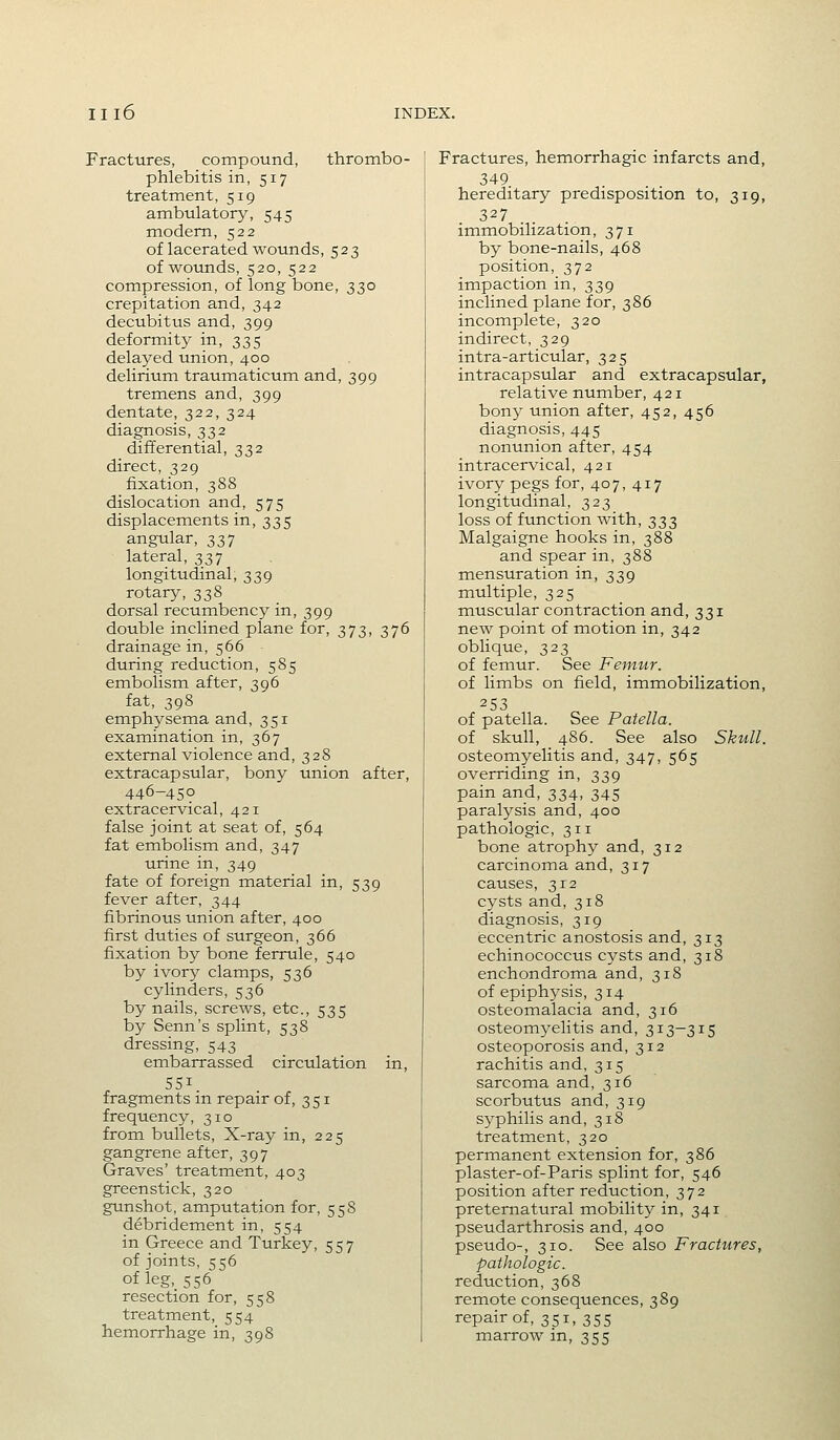 Fractures, compound, thrombo- phlebitis in, 517 treatment, 519 ambulatory, 545 modem, 522 of lacerated wounds, 523 of wotmds, 520, 522 compression, of long bone, 330 crepitation and, 342 decubitus and, 399 deformity in, 335 delayed union, 400 delirium traumaticum and, 399 tremens and, 399 dentate, 322, 324 diagnosis, 332 differential, 332 direct, 329 fixation, 388 dislocation and, 575 displacements in, 335 angular, 337 lateral, 337 longitudinal, 339 rotary, 338 dorsal recumbency in, 399 double inclined plane for, 373, 376 drainage in, 566 during reduction, 585 embolism after, 396 fat, 398 emphysema and, 351 examination in, 367 external violence and, 328 extracapsular, bony union after, 446-450 extracervical, 421 false joint at seat of, 564 fat embolism and, 347 urine in, 349 fate of foreign material in, 539 fever after, 344 fibrinous union after, 400 first duties of surgeon, 366 fixation by bone ferrule, 540 by ivory clamps, 536 cylinders, 536 by nails, screws, etc., 535 by Senn's splint, 538 dressing, 543 embarrassed circulation in, 551. fragments m repair of, 351 frequency, 310 from bullets. X-ray in, 225 gangrene after, 397 Graves' treatment, 403 greenstick, 320 gunshot, amputation for, 558 debridement in, 554 in Greece and Turkey, 557 of joints, 556 of leg,_S56 resection for, 558 treatment, 554 hemorrhage in, 398 Fractures, hemorrhagic infarcts and, 349 hereditary predisposition to, 319, 327 . . imm.obilization, 371 by bone-nails, 468 position, 372 impaction in, 339 inclined plane for, 386 incomplete, 320 indirect, 329 intra-articular, 325 intracapsular and extracapsular, relative number, 421 bony union after, 452, 456 diagnosis, 445 nonunion after, 454 intracervical, 421 ivory pegs for, 407, 417 longitudinal, 323 loss of function with, 333 Malgaigne hooks in, 388 and spear in, 388 mensuration in, 339 multiple, 325 muscular contraction and, 331 new point of motion in, 342 oblique, 323 of femur. See Femur. of limbs on field, immobilization, 253 of patella. See Patella. of skull, 486. See also Skull. osteomyelitis and, 347, 565 overriding in, 339 pain and, 334, 345 paralysis and, 400 pathologic, 311 bone atrophy and, 312 carcinoma and, 317 causes, 312 cysts and, 318 diagnosis, 319 eccentric anostosis and, 313 echinococcus cysts and, 318 enchondroma and, 318 of epiphysis, 314 osteomalacia and, 316 osteomyelitis and, 313-315 osteoporosis and, 312 rachitis and, 315 sarcoma and, 316 scorbutus and, 319 syphilis and, 318 treatment, 320 permanent extension for, 386 plaster-of-Paris splint for, 546 position after reduction, 372 preternatural mobility in, 341 pseudarthrosis and, 400 pseudo-, 310. See also Fractures, pathologic. reduction, 368 reraote consequences, 389 repair of, 351, 355 marrow in, 355