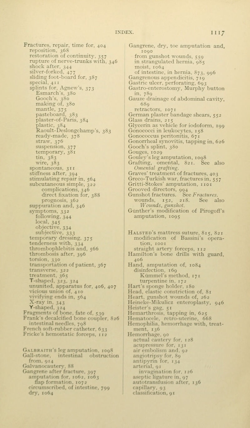 Fractures, repair, time for, 404 reposition, 36S restoration of continuit)*, 357 rupture of ner^-e-trunks with, 346 shock after, 344 silver-forked, 477 sUding foot-board for, 387 special, 411 splints for, Agnew's, 373 Esmarch's, 380 Gooch's, 380 making of, 380 mantle, 375 pasteboard, 383 plaster-of-Paris, 384 plastic, 384 Raoult-Deslongchamp's, 383 ready-made, 378 straw, 376 suspension, 377 temporar}-, 381 tin, 383 wire, 383 spontaneous, 311 stiffness after, 394 stimulating repair in, 564 subcutaneous simple, 322 complications, 346 direct fixation for, 388 prognosis, 362 suppuration and, 346 symptoms, 332 following, 344 local, 345 objective, 334 subjective, 333 temporary- dressing, 375 tenderness with, 334 thrombophleV>itis and, 566 thrombosis after, 396 torsion, 330 transportation of patient, 367 transverse, 322 treatment, 365 T-shaped, 323, 324 ununited, apparatus for, 406, 407 vicious union of, 410 vivifying ends in, 564 X-ray in, 343 Y-shaped, 324 Fragments of bone, fate of, 539 Frank's decalcified bone coupler, 826 intestinal needles, 798 French soft-rubber catheter, 633 Fricke's hemostatic forceps, 112 Galbraitm's leg amputation, 1098 Gall-stone, intestinal obstruction from. 914 Galvanocautery, 88 Gangrene after fracture, 397 amrmtation for, 1062, 1063 flap ff>rmation, 1072 circumscribed, of intestine, 799 dry, 1064 Gangrene, dry, toe amputation and, 1090 from gunshot wounds, 559 in strangulated hernia, 9S5 moist, 1064 of intestine, in hernia, 873, 996 Gangrenous appendicitis, 719 Gastric ulcer, perforating, 693 Gastro-enterostomy, Murphy button in, 789 Gauze drainage of abdominal cavity, 689 retractors, 107i German plaster bandage shears, 552 Glass drains, 215 Glycerin as vehicle for iodoform, 199 Gonococci in leukocytes, 158 Gonococcus peritonitis, 671 Gonorrheal synovitis, tapping in, 626 Gooch's splint, 380 Gouges, 1029 Gouley's leg amputation, 1098 Grafting, omental, 821. See also Omental grafting. Graves' treatment of fractures, 403 Greco-Turkish war, fractures in, 557 Gritti-Stokes' amputation, iioi Grooved directors, 994 Gunshot fractures. See Fractures. wounds, 152, 218. See also Wounds, gunshot. Giinthcr's modification of Pirogoff's amputation, 1095 Halsted's mattress suture, 815, 821 modification of Bassini's opera- tion, 1001 straight artery forceps, 112 Hamilton's bone drills with guard, 406 Hand, amputation of, 1084 disinfection, 169 Kiimmel's method, 171 turpentine in, 172 Hart's sponge holder, 180 Head, elastic constriction of, 81 Heart, gunshot wounds of, 262 Heineke-Mikulicz enteroplasty, 946 Heister's gag, 51 Hemarthrosis, tapping in, 625 Hematocele, retro-uterine, 668 Hemophilia, hemorrhage with, treat- ment, 136 Hemorrhage, 90 actual cautery for, i 28 acupressure for, 131 air embolism and, 92 angiotripsy for, 89 antipyrin for, 134 arterial, 91 invagination for, 126 aseptic ligature in, 97 autotransfusion after, 136 capillary, 93 classification, 91
