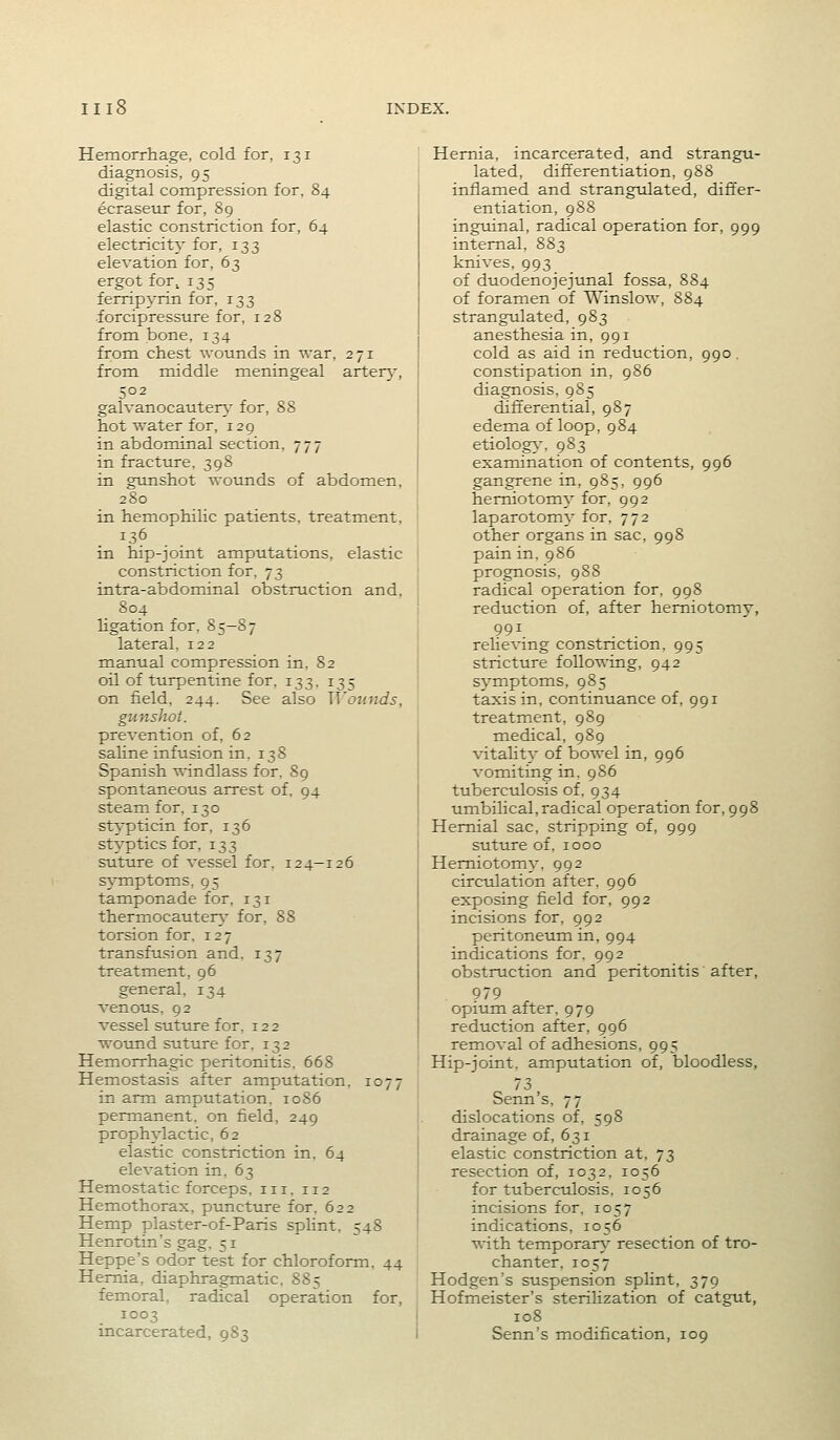 Hemorrhage, cold for, 131 diagnosis, 95 digital compression for, 84 ecrasetir for, 89 elastic constriction for, 64 electricity for, 133 elevation for, 63 ergot for, 135 ferrip3'rin for, 133 forcipressure for, 128 from bone, 134 from chest wounds in war, 271 from middle meningeal arter)'', 502 galvanocauter}^ for, 88 hot water for, 129 in abdominal section, 777 in fracture, 398 in gunshot wounds of abdomen, 280 in hemophilic patients, treatment, in hip-joint amputations, elastic constriction for, 73 intra-abdominal obstruction and, 804 ligation for, 85-87 lateral, 122 manual compression in, 82 oil of turpentine for, 133, 135 on field, 244. See also ^^'oujids, gunshot. prevention of, 62 saline infusion in. 13S Spanish windlass for. 89 spontaneous arrest of, 94 steam for, 130 st^'pticin for, 136 styptics for, 133 suture of vessel for. 124-126 symptoms, 95 tamponade for, 131 thermocauter}- for, 88 torsion for, 127 transfusion and. 137 treatment, 96 general, 134 venous, 92 vessel suttire for, 122 wound suture for, 132 Hemorrhagic peritonitis. 668 Hemostasis after amputation. 1077 in arm amputation. 1086 permanent, on field, 249 prophylactic, 62 elastic constriction in. 64 elevation in, 63 Hemostatic forceps, iii. 112 Hemothorax, ptmcture for. 622 Hemp plaster-of-Paris sphnt, 548 Henrotin's gag, 51 Heppe's odor test for chloroform, 44 Hernia, diaphragmatic, 885 femoral, radical operation for, 1003 incarcerated, 983 Hernia, incarcerated, and strangu- lated, differentiation, 988 inflamed and strangulated, differ- entiation, 988 inguinal, radical operation for, 999 internal, 883 knives, 993 of duodenojejunal fossa, 884 of foramen of Winslow, 884 strangulated, 983 anesthesia in, 991 cold as aid in reduction, 990 . constipation in, 986 diagnosis. 985 differential, 987 edema of loop, 984 etiolog}-, 983 examination of contents, 996 gangrene in, 985, 996 hemiotom}' for, 992 laparotomy for, 772 other organs in sac, 998 pain in. 986 prognosis, 988 radical operation for, 998 reduction of, after herniotomy, 991 reheving constriction, 995 stricture following, 942 sj^mptoms, 985 taxis in, continuance of, 991 treatment, 989 medical, 989 vitality of bowel in, 996 vomiting in. 986 tuberciilosis of. 934 umbilical,radical operation for, 998 Hernial sac, stripping of, 999 suture of. 1000 Hemiotom}', 992 circulation after. 996 exposing field for, 992 incisions for, 992 peritoneum in, 994 indications for. 992 obstruction and peritonitis after, 979 opium after, 979 reduction after, 996 removal of adhesions, 995 Hip-joint, amputation of, bloodless, 73 Senn's, 77 dislocations of, 598 drainage of, 631 elastic constriction at, 73 resection of, 1032, 1056 for tuberciolosis, 1056 incisions for, 1057 indications, 1056 with temporar}^ resection of tro- chanter, 1057 Hodgen's suspension splint, 379 Hofmeister's sterilization of catgut, 108 Senn's modification, 109