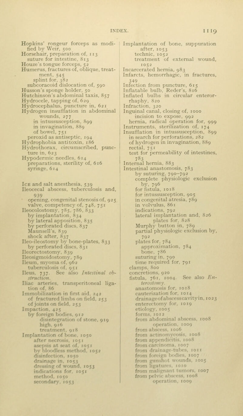 Hopkins' rongeur forceps as modi- fied by Weir, 500 Horsehair, preparation of, 113 suture for intestine, 813 Houze's tongue forceps, 52 Humerus, fractures of, oblique, treat- ment, 545 splint for, 382 subcoracoid dislocation of, 590 Husson's sponge holder, 50 Hutchinson's abdominal taxis, 857 Hydrocele, tapping of, 629 Hydrocephalus, puncture in, 621 Hydrogen insutllation in abdominal wounds, 277 in intussusception, 899 in invagination, 889 of bowel, 751 peroxid as antiseptic, 194 Hydrophobia antitoxin, 186 Hydrothorax, circumscribed, punc- ture in.623 Hypodermic needles, 614 preparations, sterility of, 616 syringe, 614 Ice and salt anesthesia, 539 Ileocecal abscess, tuberculosis and, 939 opening, congenital stenosis of, 925 valve, competency of, 748, 751 Ileocolostomy, 785, 786, 833 by implantation, 834 by lateral apposition, 835 by perforated discs, 837 Maunsell's, 839 shock after, 837 Ileo-ileostomy by bone-plates, 833 by perforated discs, 831 Ileorectostomy. 839 Ileosigmoidostomy, 789 Ileum, myoma of. 962 tuberculosis of, 951 Ileus, 737. See also Intestinal ob- struction. Iliac arteries, transperitoneal liga- tion of. 86 Immobilization in first aid. 242 of fractured limbs on field, 253 of joints on field, 253 Impaction, 425 by foreign bodies, 9 r 2 disintegration of stone, 919 high, 916 treatment. 918 Implantation of bone. 1050 after necrosis. 105 i asepsis at seat of. J051 bv hV>^>dU'Ss method. 1052 iV ' ■]. 1050 1053 i\i' i:.. /i wmnA. 1053 indicatirms for. 1051 method. 1050 secondary, 1053 Implantation of bone, suppuration after, 1053 technic, 1052 treatment of external wound, 1052 Incarcerated hernia, 983 Infarcts, hemorrhagic, in fractures, 349 Infection from puncture, 615 Inflatable bulb, Reder's, 816 Inflated bulbs in circular enteror- rhaphy, 820 Infraction, 320 Inguinal canal, closing of, 1000 incision to expose, 992 hernia, radical operation for, 999 Instruments, sterilization of, 174 Insufflation in intussusception, 899 in search for perforations, 282 of hydrogen in invagination, 889 rectal, 751 test for permeability of intestines, I 783 I Internal hernia, 883 I Intestinal anastomosis, 783 ! by suturing, 790-792 complete physiologic exclusion by, 796 for fistula, 1018 for intussusception, 905 in congenital atresia, 789 in volvulus, 861 indications, 792 lateral implantation and, 826 plates for, 828 Murphy button in, 789 partial physiologic exclusion h»y, 792 plates for, 784 approximation, 784 bone, 786 suturing in, 790 time required for, 791 clamps, 800 concretions, 920 fistula, 761, 1004. See also En- terostomy. anastomosis for, 1018 cauterization for, 1014 drainageofabscesscavityin, 1023 enterectomy for, 1019 etiology, 1005 forms, 101 2 from abdominal aV>scc.ss, 1008 operation, 1009 from abscess, 1006 from actinomycosis, 1008 from appendicitis, 1008 from carcinoma, 1007 from drainage-tubes, loii from foreign lK)dies, 1007 from gunshrit wounds, 1005 from ligatures, 1010 from nialii,'n.inl tumors, 1007 from pelvic at)s<ess, 1008 operation, 1009