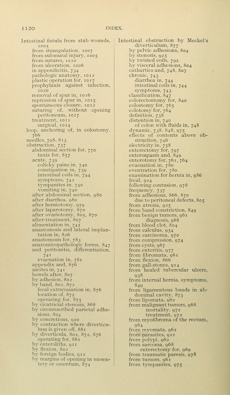 Intestinal fistula from stab wounds, 1005 from strangulation, 1007 from submural injury, 1005 from sutures, 1010 from ulceration, 1006 in appendicitis, 734 pathologic anatomy, 1012 plastic operation for, 1017 prophylaxis against infection, 1020 removal of spur in, 1016 repression of spur in, 1015 spontaneous closure, 1012 suturing of, without opening peritoneum, 1017 treatment, loii surgical, 1014 loop, anchoring of, in colostomy, 766 needles, 798, 813 obstruction, 737 abdominal section for, 770 taxis for, 857 acute, 739 colicky pains in, 740 constipation in, 739 intestinal coils in, 744 symptoms, 742 tympanites in, 740 vomiting in, 740 after abdominal section, 980 after diarrhea, 9S0 after herniotomy, 979 after laparotomy, 870 after ovariotomy, 805, 870 after-treatment, 807 alimentation in, 745 anastomosis and lateral implan- tation in, 826 anastomosis for, 783 anatomicopathologic forms, 847 and peritonitis, differentiation, 741 evacuation in, 781 appendix and, 876 ascites in, 741 bowels after, 807 b}' adhesion, 802 by band, 802, 872 fecal extravasation in, 876 location of, 875 operating for, 875 by cicatricial stenosis, 868 by circumscribed parietal adhe- sions, 804 by concretions, 920 by contraction where diverticu- lum is given off, 881 by diverticula, 802, 872, 876 operating for, 881 by enteroliths, 921 by flexion, 802 b}^ foreign bodies, 912 by margins of opening in mesen- tery or omentum, 874 Intestinal obstruction by Meckel's diverticulum, 877 by pelvic adhesions, 804 by stenosis, 925 by twisted coils, 792 by visceral adhesions, 804 cathartics and, 748, 807 chronic, 743 diarrhea in, 744 intestinal coils in, 744 s^^mptoms, 743 classification, 847 colorectostomjr for, 840 colostomy for, 765 colotomy for, 7 64 definition, 738 distention in, 740 of colon with fluids in, 748 dj'namic, 738, 848, 975 effects of contents above ob- struction, 746 electricity in, 758 enterectomy for, 797 enterospasm and, 849 enterotomy for, 761, 764 evacuation in, 780 eventration for, 780 examination for hernia in, 986 fecal, 924 following contusion, 978 frequenc}^ 737 from adhesions, 866, 870 due to peritoneal defects, 805 from atresia. 925 from band constriction, 849 from benign tumors, 961 diagnosis, 968 from blood clot, 804 from calculus, 954 from carcinoma, 970 froin compression, 974 from cysts, 967 from enteritis, 977 from fibromata, 961 from flexion, 866 from gall-stones, 914 from healed tubercular ulcers, 938 from internal hernia, symptoms, 849 from ligamentous bands in ab- dominal cavity, 873 from lipomata, 962 from malignant tumors, 968 mortality, 972 treatment, 972 from myofibroma of the rectum, 964 from myomata, 962 from parasites, 922 from polypi, 962 from sarcoma, 968 enterectomy for, 969 from traumatic paresis, 978 from tumors, 961 from tympanites, 975