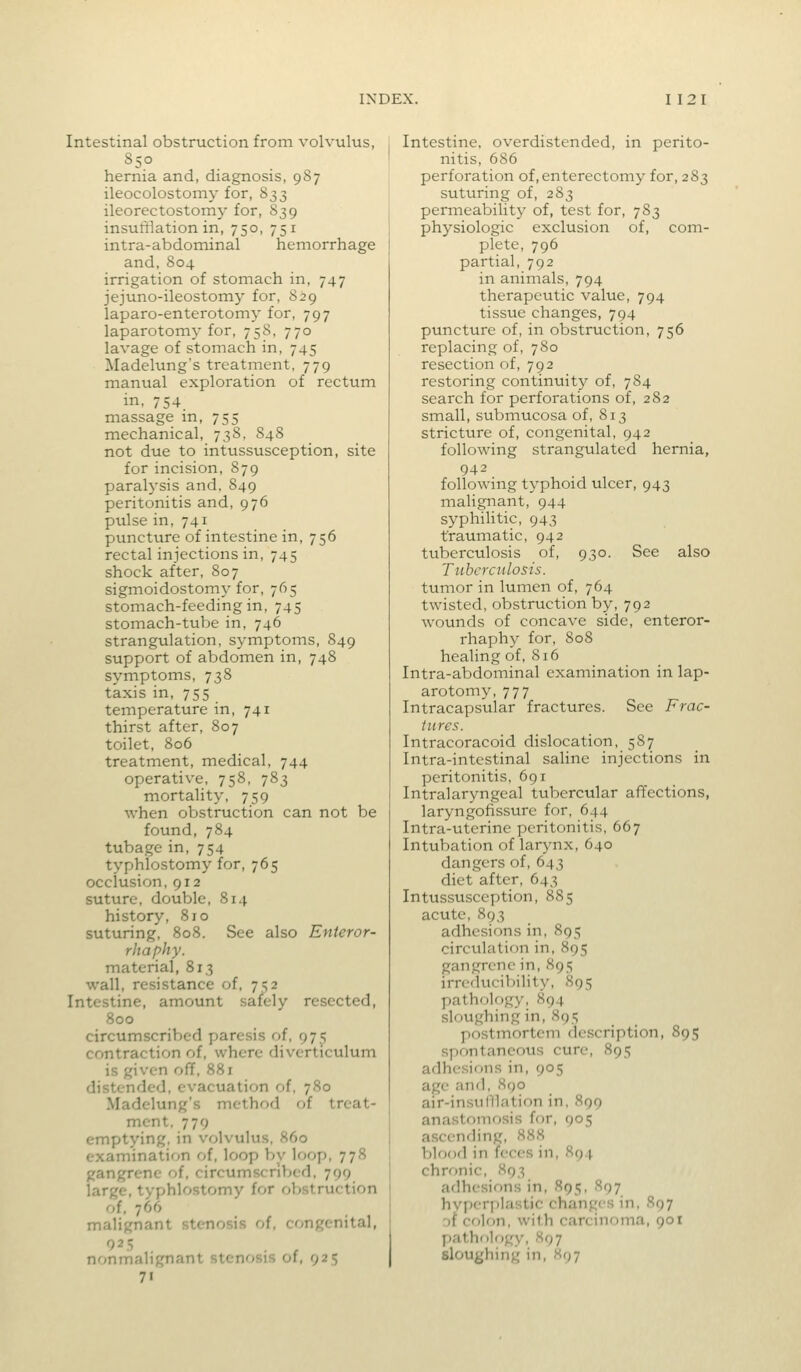 Intestinal obstruction from volvulus, 850 hernia and, diagnosis, 987 ileocolostomy for, 833 ileorectostomy for, 839 insufflation in, 750, 751 intra-abdominal hemorrhage and,804 irrigation of stomach in, 747 jejuno-ileostomy for, 829 laparo-enterotomy for, 797 laparotomy for, 758, 770 lavage of stomach in, 745 Madelung's treatment, 779 manual exploration of rectum in. 754. massage in, 755 mechanical, 738, 848 not due to intussusception, site for incision, 879 paralysis and, 849 peritonitis and, 976 pulse in, 741 puncture of intestine in, 756 rectal injections in, 745 shock after, 807 sigmoidostomy for, 765 stomach-feeding in, 745 stomach-tube in, 746 strangulation, symptoms, 849 support of abdomen in, 748 symptoms, 738 taxis in, 755 temperature in, 741 thirst after, 807 toilet, 806 treatment, medical, 744 operative, 758, 783 mortality, 759 when obstruction can not be found, 784 tubage in, 754 typhlostomy for, 765 occlusion, 912 814 See also Enteror- resected. suture, double, history, 810 suturing, 808. rhaphy. material, 813 wall, resistance of, 7^2 Intestine, amount safely 800 circumscribed paresis of, 975 contraction of, where diverticulum is given off, 88r distended, evacuation of, 780 Madelung's method of treat- ment. 779 emptying, in volvulus, 860 examination of, loop by loop, 778 gangrene of, circumscribed, 799 large, typhlostomy for oVjstruction of, 766 malignant stenosis of, congenital, 925 nonmalignant stenosis of, 925 71 Intestine, overdistended, in perito- nitis, 686 perforation of, enterectomy for, 283 suturing of, 283 permeability of, test for, 783 physiologic exclusion of, com- plete, 796 partial, 792 in animals, 794 therapeutic value, 794 tissue changes, 794 puncture of, in obstruction, 756 replacing of, 780 resection of, 792 restoring continuity of, 784 search for perforations of, 282 small, submucosa of, 813 stricture of, congenital, 942 following strangulated hernia, 942 following typhoid ulcer, 943 malignant, 944 syphilitic, 943 traumatic, 942 tuberculosis of, 930. See also Tuhercnlosis. tumor in lumen of, 764 twisted, obstruction by, 792 wounds of concave side, enteror- rhaphy for, 808 healing of, 816 Intra-abdominal examination in lap- arotomy, 777 Intracapsular fractures. See Frac- tures. Intracoracoid dislocation, 587 Intra-intestinal saline injections in peritonitis, 69 r Intralaryngeal tubercular affections, laryngofissure for, 644 Intra-uterine peritonitis, 667 Intubation of larynx, 640 dangers of, 643 diet after, 643 Intusstisccption, 885 acute, 893 adhesions in, 895 circulation in, 895 gangrene in, 895 irreducibility, 895 pathology, 894 sloughing in, 895 postmortem description, 895 spontaneous cure, 895 adhesif)ns in, 905 age and, 890 air-insuIllation in, 899 anastomosis for, 905 ascending, 888 blood in feces in, 894 chronic, 893 adhesions in, 895, 897 hvi)erj)lastic changes in, S97 rjf colon, with carcinoma, 901 patholr)gy, 897 sloughing in, 897
