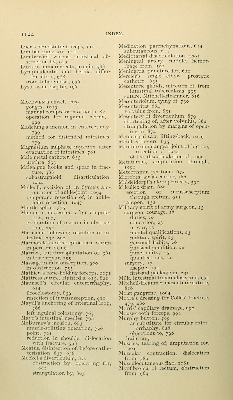 Luer's hemostatic forceps, 112 Lumbar puncture, 621 Lumbricoid worms, intestinal ob- struction by, 923 Luxatio humeri erecta, arm in, 588 Lymphadenitis and hernia, differ- entiation, 988 from tuberculosis, 936 Lysol as antiseptic, 196 Macewen's chisel, 1029 gouges, to29 manual compression of aorta, 82 operation for inguinal hernia, 999 Madelung's incision m enterectomy, 799 method for distended mtestmes, 779 . . . , Magnesium sulphate injection after evacuation of intestines, 781 Male metal catheter, 635 urethra, 633 Malgaigne hooks and spear in frac- ture, 388 subastragaloid disarticulation, 1094 Malleoli, excision of, in Syme's am- putation of ankle-joint, 1094 temporary resection of, in ankle- joint resection, 1047 Mantle splint, 375 Manual compression after amputa- tion, 1077 exploration of rectum in obstruc- tion, 754 Marasmus following resection of in- testine, 792,802 Marmorek's antistreptococcic serum in peritonitis, 691 Marrow, autotransplantation of, 361 in bone repair, 355 Massage in intussusception, 900 in obstruction, 755 Mathieu's bone-holding forceps, 1071 Mattress suture, Halsted's, 815, 821 Maunsell's circular, enterorrhaphy, 824 ileocolostomy, 839 resection of intussusception, 911 Maydl's anchoring of intestinal loop, 766 left inguinal colostomy, 767 Mayo's intestinal needles, 798 McBurney's incision, 683 muscle-splitting operation, 726 point, 721 reduction in shoulder dislocation with fracture, 598 Meatus, disinfection of, before cathe- terization, 637, 638 Meckel's diverticulum, 877 obstruction by, operating for, 881 strangulation by, 803 Medication, parenchymatous, 614 subcutaneous, 614 Mediotarsal disarticulation, 1092 Meningeal artery, middle, hemor- rhage from, 502 Meningitis, puncture for, 621 Mercier's single - elbow prostatic catheter, 635 _ Mesenteric glands, infection of, from intestinal tuberculosis, 935 suture, Mitchell-Heamner, 816 Mesenteriolum, tying of, 730 Mesenteritis, 664 volvulus from, 851 Mesentery of diverticulum, 879 shortening of, after volvulus, 862 strangulation by margins of open- ing in, 874 Metacarpal saw, lifting-back, 1029 Metal catheters, 635 Metatarsophalangeal joint of big toe, resection of, 1044 of toe, disarticulation of, 1090 Metatarsus, amputation through, 1091 Meteorismus peritonei, 673 Microbes, air as carrier, 160 Middeldorpf's akidopeirasty, 592 Mikulicz drain, 689 resection of intussusceptum through rectum ,911 tampon, 132 Mihtary spirit of army surgeon, 25 surgeon, courage, 26 duties, 20 education, 23 in war, 27 mental qualifications, 23 military spirit, 25 personal habits, 26 physical condition, 22 punctuality, 25 qualifications, 20 surgery, 17 aseptic, 231 first-aid package in, 231 Milk, intestinal tuberculosis and, 931 Mitchell-Heamner mesenteric suture, 816 Moist gangrene, 1064 Moore's dressing for CoUes' fracture, 479, 480 Morris' capillary drainage, 690 Mouse-tooth forceps, 994 Murphy button, 789 as substitute for circular enter- orrhaphy, 826 objections to, 790 drain, 217 Muscles, tearing of, amputation for, 1061 Muscular contraction, dislocation from, 589 Musculocutaneous flap, 1081 Myofibroma of rectum, obstruction from, 964