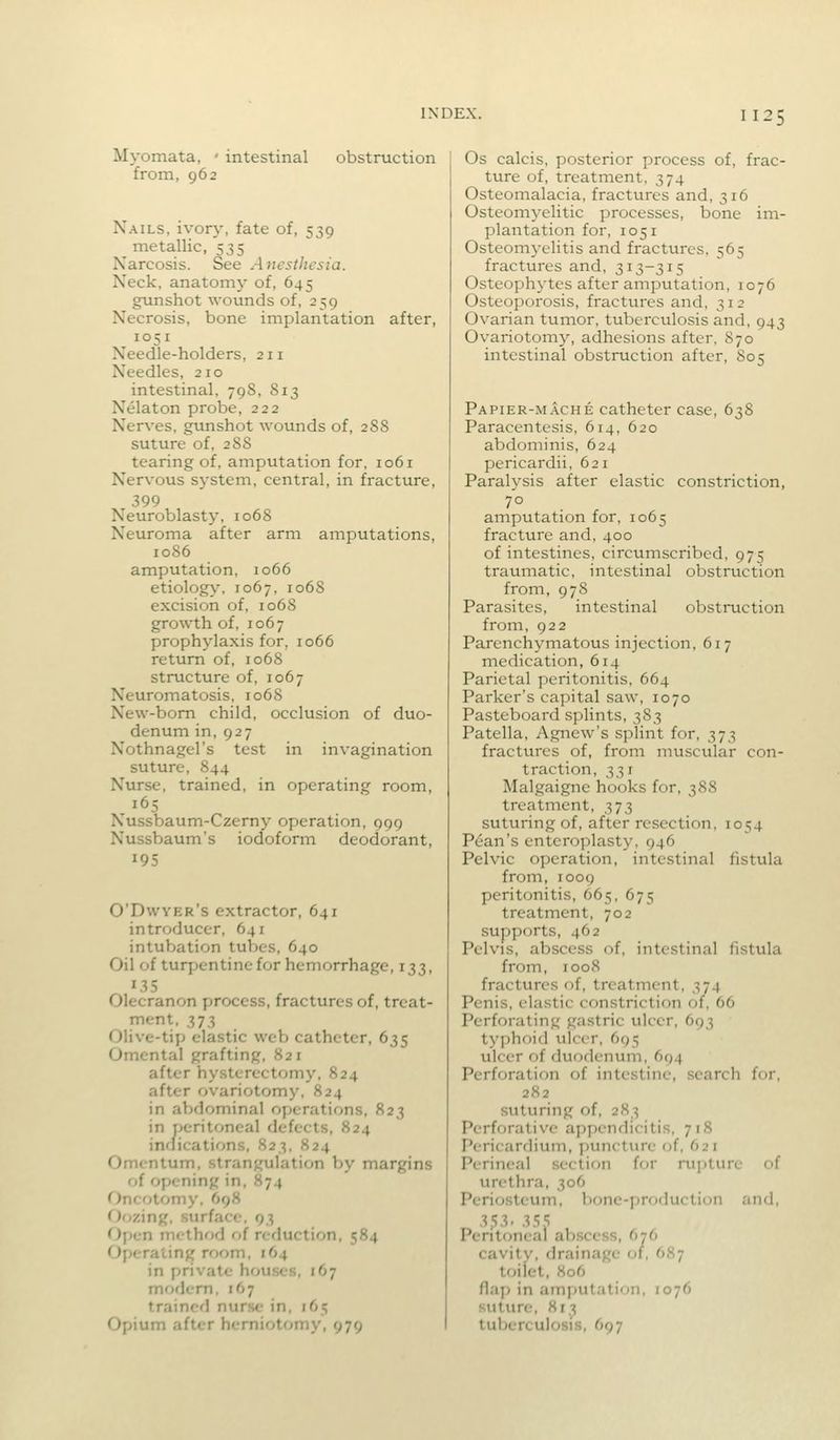 Myomata, - intestinal obstruction from, 962 Nails, ivory, fate of, 539 metallic, 535 Narcosis. See Anesthesia. Neck, anatomy of, 645 gunshot wounds of, 259 Necrosis, bone implantation after, 1051 Needle-holders, 211 Needles, 210 intestinal, 79S, S13 Nelaton probe, 222 Nerves, gunshot wounds of, 28S suture of, 288 tearing of, amputation for, io6i Nervous system, central, in fracture, 399 Neuroblasty, 1068 Neuroma after arm amputations, 1086 amputation, 1066 etiology, 1067, 1068 excision of, 1068 growth of, 1067 prophylaxis for, 1066 return of, 1068 structure of, 1067 Neuromatosis, 1068 New-bom child, occlusion of duo- denum in, 927 Nothnagel's test in invagination suture, 844 Nurse, trained, in operating room, 165 Nussbaum-Czerny operation, 999 Nussbaum's iodoform deodorant, 195 O'Dwyer's extractor, 641 introducer, 641 intubation tubes, 640 Oil of turpentine for hemorrhage, 133, 135 Olecranon process, fractures of, treat- ment, 373 Olive-tiyj elastic web catheter, 635 Omental grafting, 821 after hysterectomy, 824 after ovariotomy, 824 in abdominal operations, 823 in peritoneal defects, 824 inflications, 823, 824 Omentum, strangulation by margins of opening in, 874 Oncotomy, 698 <')ozing, surface. 93 <^)pen method of reduction, 584 Operating room, 164 in private hou.ses, 167 moficm, 167 trained nurse in, 165 Opium after herniotomy, 979 Os calcis, posterior process of, frac- ture of, treatment, 374 Osteomalacia, fractures and, 316 Osteomyelitic processes, bone im- plantation for, 1051 Osteomyelitis and fractures. 565 fractures and, 313-315 Osteophytes after amputation, 1076 Osteoporosis, fractures and, 312 Ovarian tumor, tuberculosis and, 943 Ovariotomy, adhesions after, 870 intestinal obstruction after, S05 Papier-mache catheter case, 638 Paracentesis, 614, 620 abdominis, 624 pericardii, 621 Paralysis after elastic constriction, 70 amputation for, 1065 fracture and, 400 of intestines, circumscribed, 975 traumatic, intestinal obstruction from, 978 Parasites, intestinal obstruction from, 922 Parenchymatous injection, 617 medication, 614 Parietal peritonitis, 664 Parker's capital saw, 1070 Pasteboard splints, 383 Patella, Agnew's splint for, 373 fractures of, from muscular con- traction, 331 Malgaigne hooks for, 388 treatment, 373 suturing of, after resection, 1054 Pean's enteroplasty, 946 Pelvic operation, intestinal fistula from, 1009 peritonitis, 665, 675 treatment, 702 supports, 462 Pelvis, abscess of, intestinal fistula from, 1008 fractures of, treatment, 374 Penis, elastic constriction of, 66 Perforating gastric ulcer, 693 typhoid ulcer, 695 ulcer of duodenum, 694 Perforation of intestine, .search for, 282 suturing of, 283 Perforative appendicitis, 718 Pericardium, ])uncture of, 621 Perineal section for rui)ture of urethra, 306 Periosteum, bone-production and, .353.3.';,'; Peritoneal abscess, 676 cavity, drainage of, 687 toilet, 806 fla[) in amputation, 1076 suture, 813 tuberculosis, 697