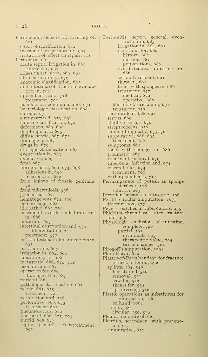 Peritoneum, defects of, covering of, 805 effect of scarification, 812 incision of, in herniotomy, 994 irritation of, effect on repair, 811 Peritonitis, 662 acute septic, irrigation in, 6S5 tubercular, 697 adhesiva seu sicca, 669, 697 after hemiotomj, 979 anatomic classification, 663 and intestinal obstruction, evacua- tion in, 7S1 appendicitis and, 718 treatment, 702 bacillus coli communis and, 671 bacteriologic classification, 669 chronic, 675 circumscribed, 673, 696 clinical classification, 672 deformans, 669, 69S diaphragmatic. 665 dift'use septic, 667, 672 drainage in, 687 drugs in, 679 etiologic classification, 665 eventration in, 683 exudative, 669 fetal, 667 fibrinoplastic, 669, 674, 698 adhesions in, 699 incisions for, 682 from lesions of female genitalia, 702 from tuberculosis, 936 gonococcus, 671 hematogenous, 674, 700 hemorrhagic, 668 idiopathic, 665, 700 incision of overdistended intestine in, 686 infantum, 667 intestinal obstruction and, 976 differentiation, 741 treatment, 977 intra-intestinal saline injections in, 691 intra-uterine, 667 irrigation in, 684, 692 laparotomy for, 680 metastatic, 666, 674, 700 neonatorum, 667 operation for. 680 drainage after, 687 parietal, 664 pathologic classification, 667 pelvic, 665, 675 treatment, 702 perforation and, 718 perforative, 666, 673 treatment, 692 pneumococcus, 670 puerperal, 666, 675, 703 putrid, 668, 677 septic, general, after-treatment, 691 Peritonitis, septic, general, even- tration in, 683 irrigation in, 684, 692 operation for, 680 history, 681 incision, 681 preparations, 6S0 overdistended intestine in, 686 serum treatment, 691 thirst in, 691 toilet with sponges in, 686 treatment, 677 medical, 679 operative, 680 Marmorek's serum in, 691 treatment, 676 seropurulent, 668, 698 serous, 669 staphylococcus, 670 streptococcus, 670 subdiaphragmatic, 675, 704 suppurative, 668, 697 treatment, 676 sj'mptoms, 662 toilet with sponges in, 686 traumatic, 665 treatment, medical, 679 tubercular infection and, 671 visceral, 664, 674 treatment, 701 with appendicitis, 714 Permanganate of potash as sponge sterilizer, 178 solution, 203 Peruvian balsam as antiseptic, 196 Petit's circular amputation, 1075 fracture box, 377 Pever's patches in tuberculosis, 935 Phlebitis, thrombosis after fracture and, 396 Ph^'siologic exclusion of intestine, complete, 796 partial, 792 in animals, 795 therapeutic value, 794 tissue changes, 794 Pirogoff's amputation, 1094 Plain trocar, 620 Plaster-of-Paris bandage for fracture of neck of femur, 462 splints, 384, 546 fenestrated, 546 removal, 551 saw for, 552 shears for, 552 strips dressing, 550 Plastic operations as substitutes for amputation, 1062 on hand, 1084 splints, 384 circular, 550, 552 Pleura, puncture of, 622 Pleuritis, secondary, with pneumo- nia, 652 suppurative, 651