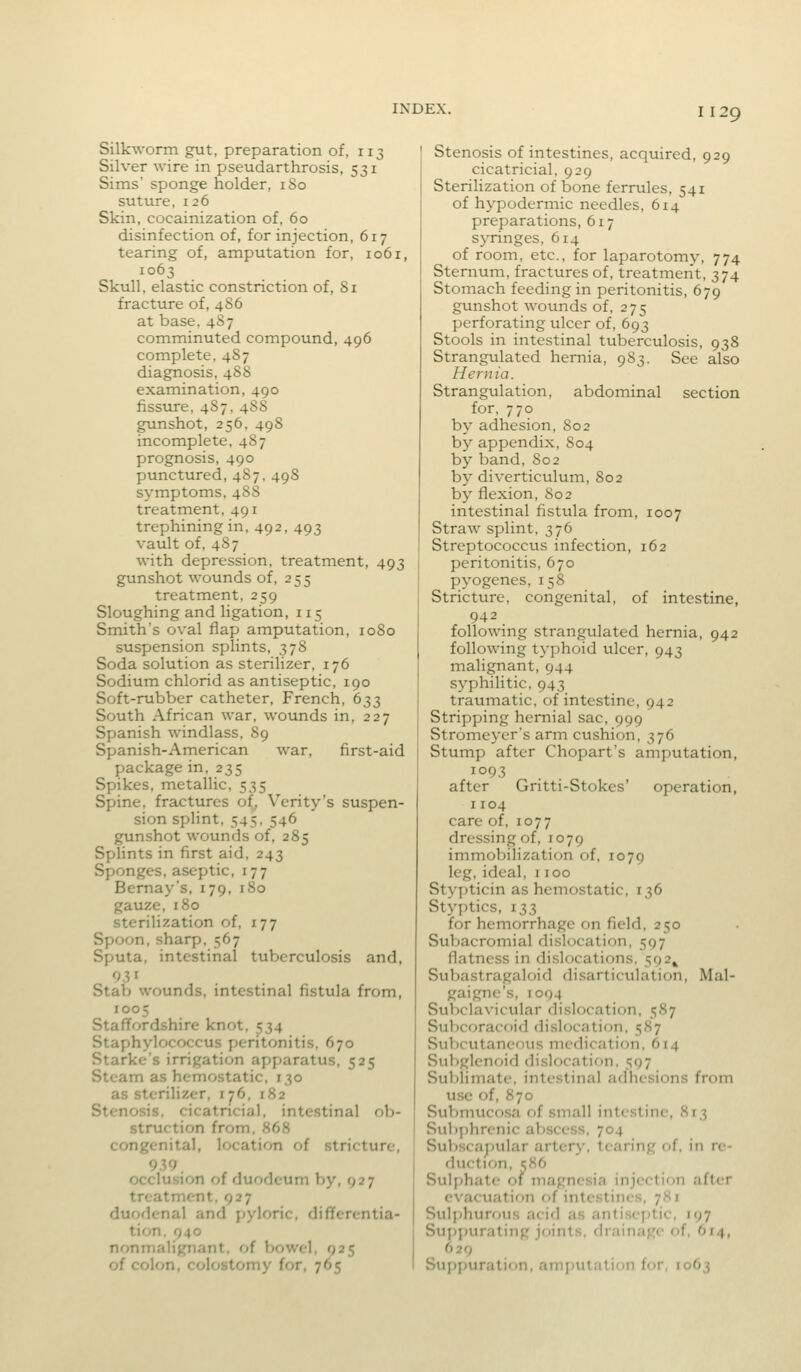 Silkworm gut, preparation of, 113 Silver wire in pseudarthrosis, 531 Sims' sponge holder, 180 suture, 126 Skin, cocainization of, 60 disinfection of, for injection, 617 tearing of, amputation for, 1061, 1063 Skull, elastic constriction of, 81 fracture of, 486 at base. 4S7 comminuted compound, 496 complete, 487 diagnosis, 488 examination, 490 fissure, 4S7. 48S gunshot, 256, 498 incomplete, 487 prognosis, 490 punctured, 487, 498 symptoms, 488 treatment, 491 trephining in, 492, 493 vault of, 487 with depression, treatment, 493 gunshot wounds of, 255 treatment, 259 Sloughing and ligation, 115 Smith's oval flap amputation, 1080 suspension splints, 378 Soda solution as sterilizer, 176 Sodium chlorid as antiseptic, 190 Soft-rubber catheter, French, 633 South African war, wounds in, 227 Spanish windlass, 89 Spanish-American war, first-aid package in, 235 Spikes, metallic, 535 Spine, fractures of, Verity's suspen- sion splint, 545,546 gunshot wounds of, 285 Sphnts in first aid, 243 Sponges, aseptic, 177 Bemay's, 179, 180 gauze, 180 sterilization of, 177 Spoon,sharp. 567 Sputa, intestinal tuberculosis and. Stab wounds, intestinal fistula from, 1005 Staffordshire knot, 534 Staphylococcus peritonitis. 670 Starke's irrigation apparatus. 525 Steam as hemostatic. 130 as sterilizer, 176. 182 Stenosis, cicatricial, intestinal ob- struction from, 868 congenital, location of stricture, 939 occlusion of duodcum by, 927 treatment. 927 duodenal and pyloric, diflfercntia- tion. 940 nonmalignant. of bowel. 925 of colon, colostomy for, 765 Stenosis of intestines, acquired, 929 cicatricial, 929 Sterilization of bone ferrules, 541 of hypodermic needles, 614 preparations, 617 syringes, 614 of room, etc., for laparotomy, 774 Sternum, fractures of, treatment, 374 Stomach feeding in peritonitis, 679 gunshot wounds of, 275 perforating ulcer of, 693 Stools in intestinal tuberculosis, 938 Strangulated hernia, 983. See also Hernia. Strangulation, abdominal section for, 770 by adhesion, 802 by appendix, S04 by band, 802 by diverticulum, 802 by flexion, 802 intestinal fistula from, 1007 Straw splint, 376 Streptococcus infection, 162 peritonitis, 670 pyogenes, 158 Stricture, congenital, of intestine, 942 following strangulated hernia, 942 following typhoid ulcer, 943 malignant, 944 syphilitic, 943 traumatic, of intestine, 942 Stripping hernial sac, 999 Stromeycr's arin cushion, 376 Stump after Chopart's amputation, 1093 after Gritti-Stokes' operation, 1104 care of, 1077 dressing of, 1079 immobilization of, 1079 leg, ideal, 1100 Styj)ticin as hemostatic, 136 Styptics, 133 for hemorrhage on field, 250 Subacromial dislocation, 597 flatness in dislocations, 592^ Suliastragaloid disarticulation, Mal- gaigne's, 1094 Subclavicular dislocation, 587 Subcoracoid dislocation, 587 Subcutaneous medication, 614 Subglenoid dislocation, 597 Sublimate, intestinal adhesions from use of, 870 Submucosa of small intestine, 813 Sub])hrenic abscess, 704 Sul)scaj)ular artery, tearing of. in re- duction, ?86 Sulphate of magnesia injection after evacuation of intestines, 7K1 Sulphurous acid as antiseptic, 197 Suppurating joints, drainage of, 614, 629 Suppuration, amputation for, 1063