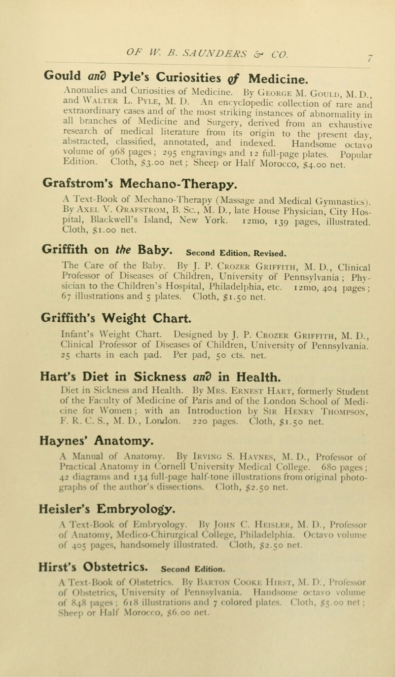 Gould and Pyle's Curiosities of Medicine. Anomalies and Curiosities of Medicine. By CiKoKCK U Gould M D and Walter L. Pvle, M. D. An encyclopedic collection of rare and extraordinary cases and of the most striking instances of abnormality in all branches of Medicine and Surgery, deriyed from an exhaustiye research of medical literature from its origin to the present day abstracted, classified, annotated, and indexed. Handsome octayo volume of 968 pages; 295 engravings and 12 full-page plates. Popular Edition. Cloth, S3.00 net; Sheep or Half Morocco, $4.00 net. Grafstrom's Mechano-Therapy. A 'J'ext-Book of Mechano-Therapy (Massage and Medical Gymnastics). By Axel V. Gr.\fstrom, B. Sc, M. D., late House Physician, City Hos- pital, BIack\veirs Island, New York. 121110, 139 pages, illustrated. Cloth, Si.00 net. GrifHth on the Baby. second Edition. Revised. The Care of the Baby. By J. P. Ckozk.r Griffith, M. U., Clinical Professor of Diseases of Children, University of Pennsylvania ; Phy- sician to the Children's Hospital, Philadelphia, etc. i2mo, 404 pages; 67 illu.strations and 5 plates. Cloth, $1.50 net. Griffith's Weight Chart. Infant's Weight Chart. Designed by J. P. Crozer Griffith, M. D., Clinical Professor of Diseases of Children, University of Pennsylvania. 25 charts in each pad. Per pad, 50 cts. net. Hart's Diet in Sickness arid in Health. Diet in Sickness and Health. By Mrs. Ernest H.-\rt, formerly Student of the ?a( ulty of Medicine of Paris and of the London School of Medi- cine for Women; with an Introduction Ijy Sir Henrv 'J'hompson, F. R. C. S., M. D., London. 220 pages. Cloth, $1.50 net. Haynes* Anatomy. .\ Manual of Anatomy. By Irvin(; S. Haynes, M. D., Professor of Practi<:al Anatomy in Cornell University Medical College. 680 pages; 42 diagrams and 134 full-page half-tone illustrations from original photo- graphs of the author's dissections. Cloth, S2.50 net. Heisler's Embryolo^. :\ 'lext-Book of I'lmbryology. By John C. Hkislf.r, M. D., Professor of Anatomy, Medif o-Chirurgi( al (College, i'hiladelphia. Octavo volume of 405 pages, handsomely illustrated. Cloth, $2.50 net, Hirst's Obstetrics. second Edition. A Texi-Book of Obstetri(s. By Bar ion Cooke Hirst, M. D., Professor of Gl)stetrics, University of I'ennsylvania. Handsome 0( ta\o volume of 848 j)ages ; 618 illustrations and 7 < olored plates, (loth. .<5.oo net ; Shf-ep or Half .\Ioror f o. S6.00 net.