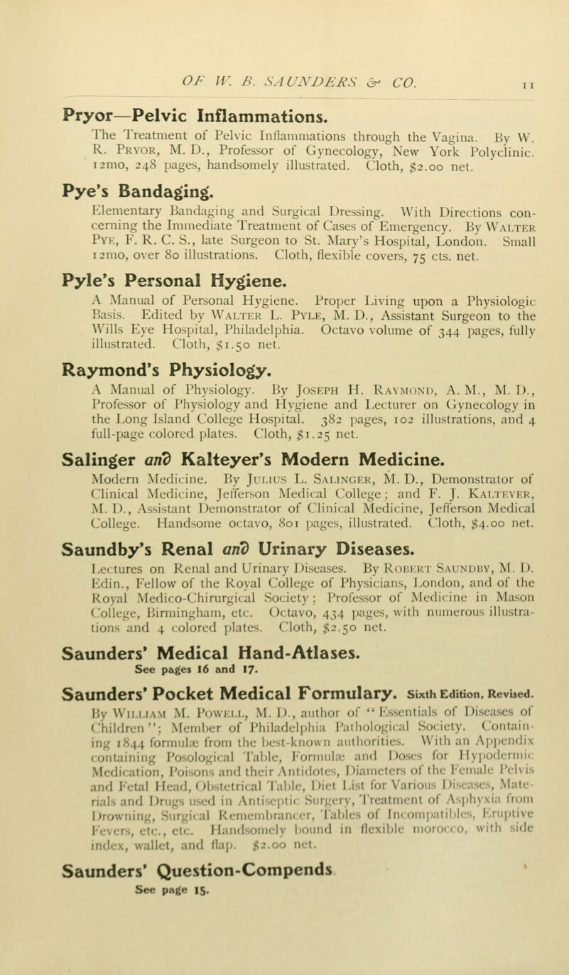 Pryor—Pelvic Inflammations. The Treatment of Pelvic Intianimations through the Vagina. By W. R. Pryor, M. D., Professor of Gynecology, New York Polyclinic. i2mo, 248 pages, handsomely illustrated. Cloth, $2.00 net. Pye*s Bandaging. Elementary liandaging and Surgical Dressing. With Directions con- cerning the Immediate Treatment of Cases of Emergency. By Walter Pyk, F. R. C. S., late Surgeon to St. Mary's Hospital, London. Small i2mo, over 80 illustrations. Cloth, flexible covers, 75 cts. net. Pyle*s Personal Hygiene. A Manual of Personal Hygiene. Proper Living upon a Physiologic Basis. Edited by Walter L. Pyle, M. D., Assistant Surgeon to the Wills Eye Hospital, Philadelphia. Octavo volume of 344 pages, fully illustrated. Cloth, $1.50 net. Raymond's Physiology. A Manual of Physiology. By Joseph H. Raymond, A. M., M. 1)., Professor of Physiology and Hygiene and Lecturer on (gynecology in the Long Island College Hospital. 382 pages, 102 illustrations, and 4 full-page colored plates. Cloth, 51.25 net. Salinger and Kalteyer's Modern Medicine. Modern Medi( ine. By Julius L. Salinger, M. D., Demonstrator of ('linical Medicine, Jefferson Medical College; and F. J. Kaltkver, M. D., Assistant Demonstrator of Clinical Medicine, Jefferson Medical College. Handsome octavo, 801 pages, illustrated. Cloth, $4.00 net. Saundby's Renal and Urinary Diseases. Lectures on Renal and Urinary Diseases. By Robert Saundby, M. D. Edin., Fellow of the Royal College of Physicians, London, and of the Royal Medico-Chirurgical Society; Professor of Medicine in Ma.son College, Birmingham, etc. Octavo, 434 i)ages, with numerous illustra- tions and 4 colored plates. Cloth, $2.50 net. Saunders* Medical Hand-Atlases. See pagei 16 and 17- Saunders' Pocket Medical Formulary, sixth Edition, RevUed. i',v WiLLLAM M. Powell, M. 1)., autiior of  I'lsscntials of Diseases of Children; Member of Philadelj^hia Pathological Society. Contain- ing 1844 formulai from the best-known authorities. With an Ap|)en(li.\ containing Posological Tabic, I'onnuhe and Doses for Hy|)odcrmic Medication, i'oisons and their Antidotes, Diameters of the I'emale Pelvis and Fetal Head, Obstetrical Table, Diet List for Various Diseases, Mate- rials and Drugs used in Antiseptic Surgery, 'lYeatment of Asphyxia from Drowning, Surgical Remembrancer, Tables of Incompatibles, Eruptive Fevers, etc., etc. Handsomely bound in flexible nioroc* o. with side index, wallet, and flap. 52.00 net. Saunders' Question-Compends ' See page 15.