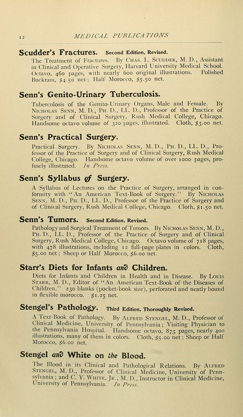 Scudder'S Fractures. second Edition. Revised. The Treatment of Fractures. By Chas. L. Scudder, M. D., Assistant in Clinical and Operative Surgery, Harvard University Medical School. Octavo, 460 pages, with nearly 600 original illustrations. Polished Buckram, $4.50 net; Half Morocco, ^5.50 net. Senn*s Genito-Urinary Tuberculosis. Tuberculosis of the Genito-Urinary Organs, Male and Female. By Nicholas Senn, M. D., Ph. D., LL. D., Professor of the Practice of Surgery and of Clinical Surgery, Rush Medical College, Chicago. Handsome octavo volume of 320 pages, illustrated. Cloth, ^3.00 net. Senn*s Practical Surgery. Practical Surgery. By Nicholas Senn, M. D., Ph. D., LL. D., Pro- fessor of the Practice of Surgery and of Clinical Surgery, Rush Medical College, Chicago. Handsome octavo volume of over 1000 pages, pro- fusely illustrated. In Press. Senn*s Syllabus qf Surgery. A Syllabus of Lectures on the Practice of Surgery, arranged in con- formity with An American Text-Book of Surgery. By Nicholas Senn, M. D., Ph. D., LL. D., Professor of the Practice of Surgery and of Clinical Surgery, Rush Medical College, Chicago. Cloth, ^1.50 net. Senn*S Tumors. second Edition. Revised. Pathology and Surgical Treatment of Tumors. By Nicholas Senn, M. D. , Ph. D., LL. D., Professor of the Practice of Surgery and of Clinical Surgery, Rush Medical College, Chicago. Octavo volume of 718 pages, with 478 illustrations, including 12 full-page plates in colors. Cloth, ^5.00 net; Sheep or Half Morocco, $6.00 net. Starr's Diets for Infants and Children. Diets for Infants and Children in Health and in Disease. By Louis Starr, M. D., Editor of An American Text-Book of the Diseases of Children. 230 blanks (pocket-book size), perforated and neatly bound in flexible morocco. ^1.25 net. Stengel's Pathology. Third Edition, Thoroughly Revised. A Text-Book of Pathology. By Alfred Stengel, M. D., Professor of Clinical Medicine, University of Pennsylvania; Visiting Physician to the Pennsylvania Hospital. Handsome octavo, 873 pages, nearly 400 illustrations, many of them in colors. Cloth, ^5.00 net; Sheep or Half Morocco, $6.00 net. Stengel and White on the Blood. The Blood in its Clinical and Pathological Relations. By Alfred Stengel, M. D., Professor of Clinical Medicine, University of Penn- sylvania ; and C. Y. White, Jr., M. D., Instructor in Clinical Medicine, University of Pennsylvania. /;/ Press.