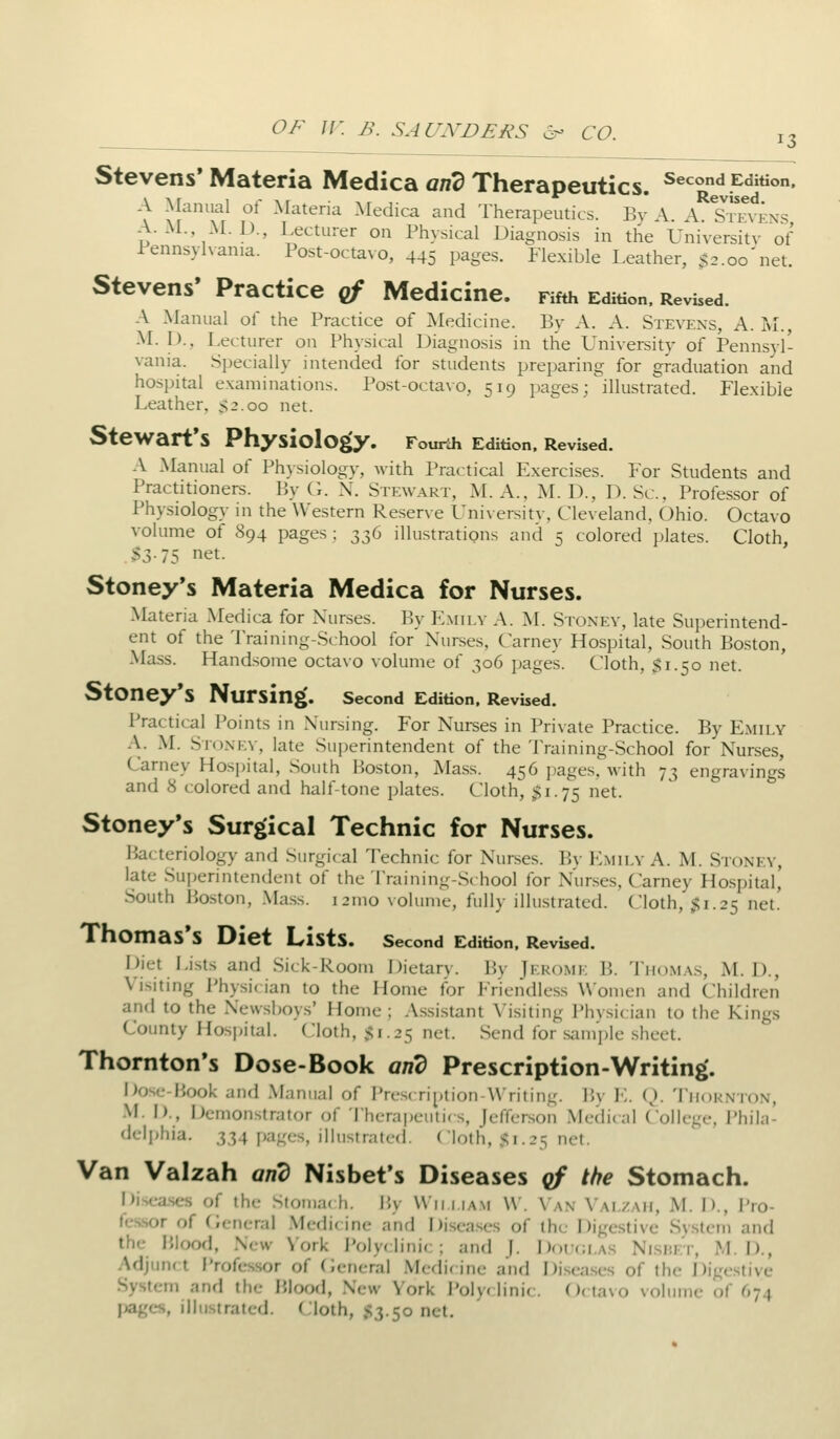Stevens'Materia Medica g/z3 Therapeutics. Second Edition. A Manual of Materia Medica and Therapeutics. By A. A. sTevens, A. M. M. D., Lecturer on Physical Diagnosis in the University of Pennsylvania. Post-octavo, 445 pages. Flexible Leather, $2.00'net. Stevens' Practice of Medicine. Fifth Edition. Revised. A Manual of the Practice of Medicine. By A. A. Stevens, A. m., M. I)., Lecturer on Physical Diagnosis in the University of Pennsyl- vania. Specially intended for students preparing for graduation and hospital examinations. Post-octa\o, 519 pages; illustrated. Flexible Leather. >3.oo net. Stewart's Physiology. Fourth Edition. Revbed. A Manual of Phjsiology, with Practical Exercises. For Students and Practitioners. By G. N. Stewart, M. A., M. D., D. Sc, Professor of Physiology in the Western Reserve University, Cleveland, Ohio. Octavo volume of 894 pages ; 336 illustrations and 5 colored plates. Cloth, S3-75 net. Stoney's Materia Medica for Nurses. Materia Medica for Nurses. By E.mii.v A. I\L Stoxev, late Superintend- ent of the Training-School for Nurses, Carney Hospital, South Boston, -Mass. Handsome octa\o volume of 306 jjages. Cloth, $1.50 net. StOney's Nursing. second Edition. Revised. I'ractical Points in Nursing. For Nurses in l'ri\ate Practice. By Emily A. M. Sioxev, late Sui^erintendent of the 'i^raining-School for Nurses, Carney Hospital, South Boston, Mass. 456 ])ages. with 73 engravings and 8 colored and half-tone plates. Cloth, $1.75 net. Stoney's Surgical Technic for Nurses. Bacteriology and Surgical Technic for Nurses. Bv I-Imilv A. M. Stonev, late Superintendent of the Training-School for Nurses, Carney Hospital, South Boston, Mass. 121110 volume, fully illustrated. Cloth, jfli.25 net. Thomas's Diet Lists. second Edition. Revised. Diet Lists and Sick-Rooni DicUtry. Bv |i;ko.mi; B. Tho.m.v.s, M. D., Visiting Physic ian to the Home for Friendless Women and Children and to the Newsboys' Home ; Assistant \'isiting Phvsician to the Kings Comity Hospital. Cloth, 51.25 net. Send for .sample sheet. Thornton's Dose-Book and Prescription-Writing'. Dose-P>ook and .Manual of I'lcscri^.lion Writing. Bv ]■:. (). Tiiokn'Ion, M. I)., Demonstrator of Therapeutics, Jefferson Medical College, Phila- deljjhia. 334 pages, illustraled. Cloth, s;! .25 net. Van Valzah and Nisbefs Diseases qf the Stomach. Diseases of the Stomac h. P.y VVii.i.ia.m W. Van Valzah, M. D., Pro- fes.sor of (;eneral Medi( ine and Diseases of the Digestive System and the Blood, New York J'oly< linic; and J. Doikw.a.s NisnEr, M. D., Adjtmft Professor of (General Medicine and Diseases of the Digestive System and the Blood, New York I'oly* linic. ()(tavo volume of 674 I^gcs, illustrated. Cloth, S3.50 net.