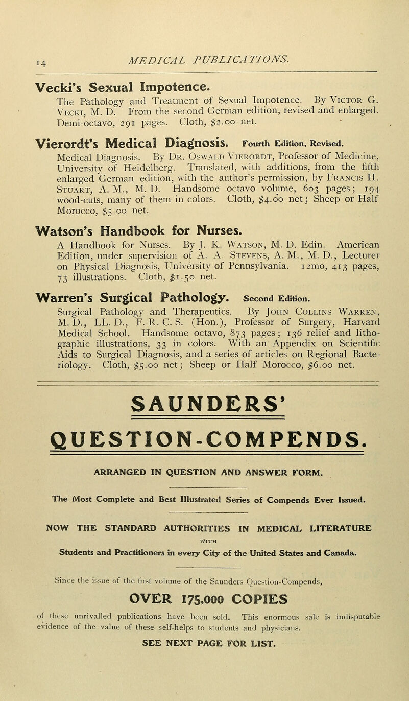 Vecki's Sexual Impotence. The Pathology and Treatment of Sexual Impotence. By Victor G. Vecki, M. D. From the second German edition, revised and enlarged. Demi-octavo, 291 pages. Cloth, $2.00 net. VierOrdt'S Medical Diaj[nOSis. Fourth Edition, Revised. Medical Diagnosis. By Dr. Oswald Vierordt, Professor of Medicine, University of Heidelberg. Translated, with additions, from the fifth enlarged German edition, with the author's permission, by Francis H. Stuart, A.M., M. D. Handsome octavo volume, 603 pages; 194 wood-cuts, many of them in colors. Cloth, ^4.00 net; Sheep or Half Morocco, $5-00 net. Watson's Handbook for Nurses. A Handbook for Nurses. By J. K. Watson, M. D. Edin. American Edition, under supervision of A. A. Stevens, A. M., M. D., Lecturer on Physical Diagnosis, University of Pennsylvania. i2mo, 413 pages, 73 illustrations. Cloth, $1.50 net. Warren's Surg^ical Pathology, second Edition. Surgical Pathology and Therapeutics. By John Collins Warren, M. D., LL. D., F. R. C. S. (Hon.), Professor of Surgery, Harvard Medical School. Handsome octavo, 873 pages; 136 relief and litho- graphic illustrations, t^T) i^ colors. With an Appendix on Scientific Aids to Surgical Diagnosis, and a series of articles on Regional Bacte- riology. Cloth, ^5.00 net; Sheep or Half Morocco, ^6.00 net. SAUNDERS' QUESTION-COMPENDS. ARRANGED IN QUESTION AND ANSWER FORM. The Most Complete and Best Illustrated Series of Compends Ever Issued. NOW THE STANDARD AUTHORITIES IN MEDICAL LITERATURE Students and Practitioners in every City of the United States and Canada. Since the issue of the first volume of the Saunders Question-Compends, OVER 175.000 COPIES of these unrivalled publications have been sold. This enormous sale is indisputable evidence of the value of these self-helps to students and physicians. SEE NEXT PAGE FOR LIST.