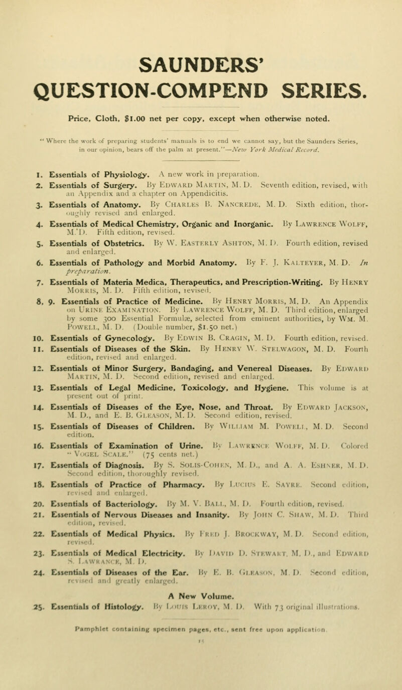 SAUNDERS' QUESTION-COMPEND SERIES. Price, Cloth, Si.00 net per copy, except when otherwise noted. Where the work of preparing students' manuals is to end we cannot say, but the Saunders Series, in our opinion, bears off the palm at present.—New Vork Medical Record. 1. Essentials of Physiology. A new work in preparation. 2. Essentials of Surgery. By Edward -Maktin. M. D. .Seventh edition, revised, with an Appendix and a cliapter on Appendicitis. 3. Essentials of Anatomy. By CuARLiis B. Nancrkdk, M. D. Sixth edition, thor- 'iii;^'lily rtvi>cd an<l enlarged. 4. Essentials of Medical Chemistry, Organic emd Inorganic. By Lawrence Woi.kk, M'i». P'lfth cdili(jn, revised. 5. Essentials of Obstetrics. By \V. Easthrly Ashton, M. I). Founlt edition, revised ami enlarge 1. 6. Essentials of Pathology and Morbid Anatomy. By V. J. Kai ieykr, M. D. In preparation. 7. Essentials of Materia Medica, Therapeutics, and Prescription-Writing. By Henry .MokKis, .M. \>. 1-ifih L-iiition, icvised. 8. 9. Essentials of Practice of Medicine. By Henry Morris, M. D. An Appendix oil Uri.ne E.KAMI nation. By Lawrence Wolff, M. D. 'Ihird edition, enlarged by some 300 Essential Formulae, selected from eminent authorities, by Wm. M. FowF.i.i., M. D. (Doul)le number, $1.50 net.) 10. Essentials of Gynecology, liy Edwin B. Cragin, M. IJ. Fourth edition, revi.sed. 11. Essentials of Diseases of the Skin. By Henry \V. Stki.wac.on, M. D. Fouriii edition, re\i-e<l and enlari^ed. 12. Essentials of Minor Surgery. Bandaging, and Venereal Diseases. By Edward .Mar 1 IN, .M. I>. Second edition, revi.sed and enlari^ed. 13. Essentials of Legal Medicine, Toxicology, and Hygiene. This volume is at present out of )>rint. 14. EssentizJs of Diseetses of the Eye, Nose, and Throat. By ICdward Jackson, M !>., and V.. B. (li.i a^on, .\1. 1). .Second edition, revised. 15. Essentials of Dueases of Children. By Wii.i.iam M. I'owei.i , M. D. Second -rdltion. 16. Essentials of Examination of Urine. I'>y I.awkknci: Woi ff, M. Ij. Colored ••\';ei. S'ai.e. (75 cents net.) 17. Essentials of Diagnosu. By S. Solis-Coiifn, M.I)., and A. A. E.shner, Ml). S'-eond edition, tlmroughly revised. 18. Essentials of Practice of Phikrmacy. By I.ifcms E. Sayrf. Second edition, I'-'.i^ed and eiiiar'.^cd. 20. Essentials of Bacteriology. I!y M. \'. Bam., M. I). Fouitii edition, revised. 21. Essentials of Nervous Diseases and Insanity, i'.y John C Siiaw, .\I. I). Third '■'tilioii, r<:vi-'d. 22. Essentials of Medical Physics. I'>v I rid |. Brockway, M.I). .Second c<liti(jii, i.-vi.-l. 23. Essentials of Medical Electricity. By Iiavid I). SiEWAur. M. I), ami Edward > I.SWK W E, M. I ^ 24. Essentials of Diseases of the E,as. Bv E. B. (m.kason, M. I). .Second edition, r'si-'l .III I Locitly ciil.ir^e'l. A New Volume. 25. Essentials of Histology. Bv (,'>iis f.i iiv. \1 |) Witii 7 5 ori^;inaI i!lii.«irationB. Pamphlet containing npeclmen pageii, etc., Hcnt free upon applic.iti'.n