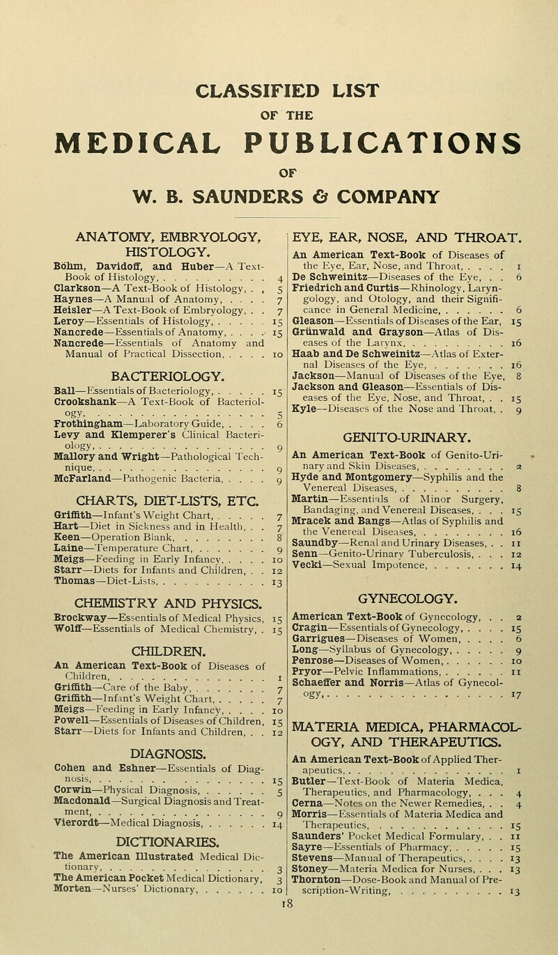 CLASSIFIED LIST OF THE MEDICAL PUBLICATIONS OF W. B. SAUNDERS & COMPANY ANATOMY, EMBRYOLOGY, HISTOLOGY. Boliin, Davidofif, and Huber—A Text- Book of Histology Clarkson—A Text-Book of Histology, Haynes—A Manual of Anatomy, . . Heisler—A Text-Book of Embryology, Leroy—Essentials of Histology, . . . Nancrede—Essentials of Anatomy, . . Nancrede—Essentials of Anatomy and Manual of Practical Dissection BACTERIOLOGY. Ball—Essentials of Bacteriology, 15 Crookshank—A Text-Book of Bacteriol- ogy S Protbingliani—Laboratory Guide, .... 6 Levy and Klemperer's Clinical Bacteri- ology 9 Mallory and Wright—Pathological Tech- nique g McFarland—Pathogenic Bacteria 9 CHARTS, DIET-LISTS, ETC. Griffith—Infant's Weight Chart, 7 Hart—Diet in Sickness and in Health, . . 7 Keen—Operation Blank 8 Laine—Temperature Chart 9 Meigs—Feeding in Early Infancy 10 Starr—Diets for Infants and Children, . . 12 Thomas—Diet-Lists 13 CHEMISTRY AND PHYSICS. Brockway—Essentials of Medical Physics, 15 Wolff—Essentials of Medical Chemistry, . 15 CHILDREN. An American Text-Book of Diseases of Children i Griffith—Care of the Baby, 7 Griffith—Infant's Weight Chart 7 Meigs—Feeding in Early Infancy 10 Powell^Essentials of Diseases of Children, 15 Starr—Diets for Infants and Children, . . 12 DIAGNOSIS. Cohen and Eshner—Essentials of Diag- nosis 15 Corwin—Physical Diagnosis, 5 Macdonald—Surgical Diagnosis and Treat- ment, 9 Vierordt—Medical Diagnosis 14 DICTIONARIES. The American Illustrated Medical Dic- tionary 3 The American Pocket Medical Dictionary, 3 Morten—Nurses' Dictionary, 10 EYE, EAR, NOSE, AND THROAT. An American Text-Book of Diseases of the Eye, Ear, Nose, and Throat i De Schweinitz—Diseases of the Eye, . . 6 Friedrich and Curtis—Rhinology, Laryn- gology, and Otology, and their Signifi- cance in General Medicine, 6 Gleason—Essentials of Diseases of the Ear, 15 Griinwald and Grayson—Atlas of Dis- eases of the Larynx, 16 Haab and De Schweinitz—Atlas of Exter- nal Diseases of the Eye 16 Jackson—Manual of Diseases of the Eye, 8 Jackson and Gleason—Essentials of Dis- eases of the Eye, Nose, and Throat, . . 15 Kyle—Diseases of the Nose and Throat, . 9 GENITO-URINARY. An American Text-Book of Genito-Uri- naryand Skin Diseases 2 Hyde and Montgomery—Syphilis and the Venereal Diseases, 8 Martin—Essentials of Minor Surgery, Bandaging, and Venereal Diseases, . . . 15 Mracek and Bangs—Atlas of Syphilis and the Venereal Diseases, 16 Saundby—Renal and Urinary Diseases, . . 11 Senn—Genito-Urinary Tuberculosis, ... 12 Vecki—Sexual Impotence, 14 GYNECOLOGY. American Text-Book of Gynecology Cragin—Essentials of Gynecology, Garrigues—Diseases of Women, Long—Syllabus of Gynecology, . Penrose—Diseasesof Women,. . Pryor—^Pelvic Inflammations, . . Schaefifer and Norris—Atlas of Gynecol- ogy 17 MATERIA MEDICA, PHARMACOL- OGY, AND THERAPEUTICS. An American Text-Book of Applied Ther- apeutics I Butler—Text-Book of Materia Medica, Therapeutics, and Pharmacology, ... 4 Cerna—Notes on the Newer Remedies, . . 4 Morris—Essentials of Materia Medica and Therapeutics 15 Saunders' Pocket Medical Formulary, . . 11 Sayre—Essentials of Pharmacy, 15 Stevens—Manual of Therapeutics, .... 13 Stoney—Materia Medica for Nurses, ... 13 Thornton—Dose-Book and Manual of Pre- scription-Writing, 13