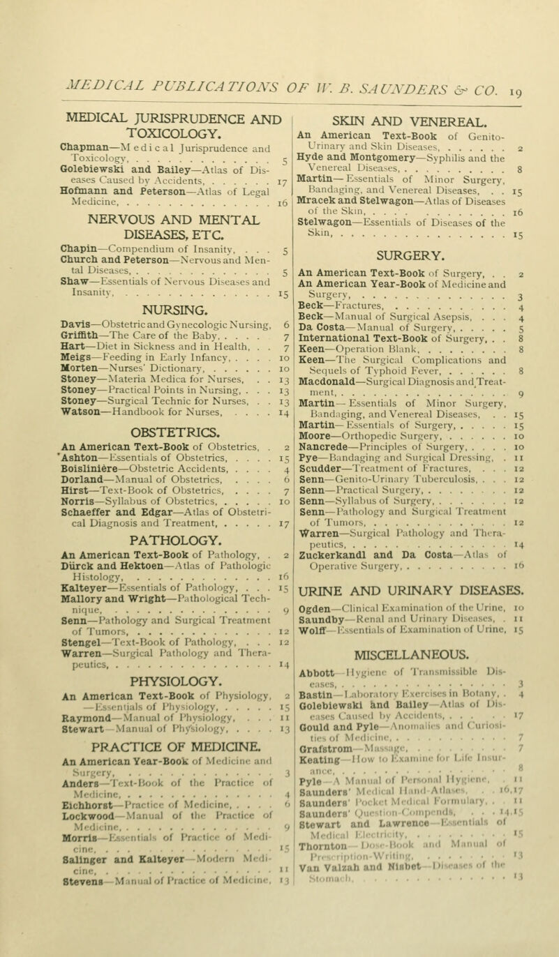 MEDICAL PUBLICATIONS OF IK B. SAUNDERS &- CO. 19 MEDICAL JURISPRUDENCE AND TOXICOLOGY. Chapman—Medical Jurisprudence and Toxicology c; Golebiewski and Bailey—Atlas of Dis- eases Caused by Accidents 17 Hoflnann and Peterson—Atlas of Legal Medicine 16 NERVOUS AND MENTAL DISEASES, ETC. Chapin—Compendium of Insanity, ... 5 Churcli and Peterson—Nervous and Men- tal Diseases 5 Shaw—Essentials of Nervous Diseases and Insanity 15 NURSING. DaviS^Obstetric and Gynecologic Nursing, 6 Griffith—The Care of the Baby 7 Hart—Diet in Sickness and in Health, . . 7 Meigs—Feeding in Early Infancy 10 Morten—Nurses' Dictionary 10 Stoney—Materia Medica for Nurses, . . 13 Stoney—Practical Points in Nursing, ... 13 Stoney—Surgical Technic for Nurses, . . 13 Watson^Handbook for Nurses, .... 14 OBSTETRICS. An American Text-Book of Obstetrics, . 2 'Ashton—l-^ssentials of Obstetrics 15 Boislini^re—Obstetric Accidents 4 Dorland—Manual of Obstetrics 0 Hirst—Text-Book of Obstetrics, .... 7 Norris—Syllabus of Obstetrics 10 Schaeffer and Edgar—Atlas of Obstetri- cal Diagnosis and Treatment 17 PATHOLOGY. An American Text-Book of Pathology, . 2 Diirck and Hektoen—Atlas of Pathologic Histology 16 Ealteyer—Essentials of Pathology, ... 15 Mallory and Wright—Pathological Tech- ni(|ue 9 Senn—Pathology and Surgical Treatment of Tumors, 12 Stengel—Text-Book of Pathology, ... 12 Warren—Surgical Pathology and Thera- peutics 14 PHYSIOLOGY. An American Text-Book of Physiology, 2 -I .s-cniials of l'liy-.i(>logy 15 Raymond—.Manual of Physiology, ... 11 Stewart .Manual of Ph/siology 13 PRACTICE OF MEDICINE. An American Year-Book of .Medicine and Surgery 3 Anders—Text-liook of the Practice of .M'di'inc 4 Eichborst—Practice of Medicine '' Lockwood—Manual of the Practice of .M'd,< inc 9 Morris -Essirntials of Practice of Medi- cine. ... «.=; Salinger and Kalteyer -.Morl.-rn Medi- cine Stevenf-Manual of Practice of Medicine, 13 SKIN AND VENEREAL. An American Text-Book of Genito- urinary and Skin Diseases 2 Hyde and Montgomery—Syphilis and the Venereal Disea.ses, . . . ' 8 Martin— Essentials of Minor Surgery, Bandaging, and Venereal Diseases, . . 15 Mracek and Stelwagon—Atlas of Diseases of the Skin, 16 Stelwagon—Essentials of Diseases of the Skin 15 SURGERY. An American Text-Book nf Surgery, . . 2 An American Year-Book of Medicine and Si'g^''y 3 Beck—Fractures 4 Beck—Manual of Surgical Asepsis, ... 4 Da Costa—Manual of Surgery 5 International Text-Book of Surgery, . . 8 Keen—Operation Blank 8 Keen—The Surgical Complications and Setjuels of Typhoid Fever 8 Macdonald—Surgical Diagnosis and^Treat- ment 9 Martin— Es.sentials of Minor Surgery, Bandaging, and Venereal Diseases, . . 15 Martin— h'ssentials of Surgery 15 Moore—Orthopedic Surgery 10 Nancrede—Principles of Surgery 10 Pye—Bandaging and .Surgical Dressing, . ii Scudder—Treatment of Fractures, ... 12 Senn—Genito-Urinary Tuberculosis, ... 12 Senn—Practical Surgery 12 Senn—Syllabus of .Surgery 12 Senn—Pathology and Surgical Treatment of Tumors 12 Warren—Surgical Pathology and Thera- peutics 14 Zuckerkandl and Da Costa—Atlas of Operative .Suigery lb URINE AND URINARY DISEASES. Ogden—Clinical Examination of the Urine, 10 Saundby—Renal and Urinary Diseases, . 11 Wolff—I'^ssentials of Examination of Urine, 15 MISCELLANEOUS. Abbott llvgienc of Tr.iiismissible Dis- eases, . .' 3 Bastin—I.alxjralorv Exercises in Botany, . 4 Golebiewski knd Bailey—Atlas of Dis- easis Caiiscrl by Accidents, 17 Gould and Pyle—Anomalies and Curiosi- tic-s of Medicine 7 Grafstrom—Massage 7 Keating -llow to Examine for Life Insur- ance Pyle - A Manual of Pcrnonnl HyRicne, 11 Saunders' Medical Iland-Allases. . 16.17 Saunders' I'nckct Medical I'oimulnry, .11 Saunders' (Question ('umpends, . . . 14.'5 Stewart and Lawreno*—Essential.^ of Medical I'.l.-clri.ity IS Thornton Dose Book and Manual of Pri>,'lipiion-W'iitiin.; '3 Van Valzah and Nisbet Diseavs <<( ilie .Slomucli, '3