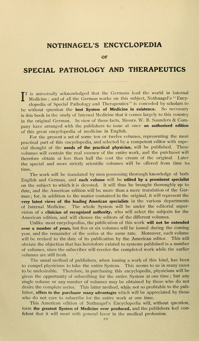 NOTHNAGEL'S ENCYCLOPEDIA OF SPECIAL PATHOLOGY AND THERAPEUTICS IT is universally acknowledged that the Germans lead the world in Internal Medicine ; and of all the German works on this subject, Nothnagel's '* Ency- clopedia of Special Pathology and Therapeutics is conceded by scholars to be without question the best System of Medicine in existence. So necessary is this book in the study of Internal Medicine that it comes largely to this country in the original German. In view of these facts, Messrs. W. B. Saunders & Com- pany have arranged with the publishers to issue at once an authorized edition of this great encyclopedia of medicine in English. For the present a set of some ten or twelve volumes, representing the most practical part of this encyclopedia, and selected by a competent editor with espe- cial thought of the needs of the practical physician, will be published. These volumes will contain the real essence of the entire work, and the purchaser will therefore obtain at less than half the cost the cream of the original. Later the special and more strictly scientific volumes will be offered from time to. time. The work will be translated by men possessing thorough knowledge of both English and German, and each volume will be edited by a prominent specialist on the subject to which it is devoted. It will thus be brought thoroughly up to date, and the American edition will be more than a mere translation of the Ger- man ; for, in addition to the matter contained in the original, it will represent the very latest views of the leading American specialists in the various departments of Internal Medicine. The whole System will be under the editorial super- vision of a clinician of recognized authority, who will select the subjects for the American edition, and will choose the editors of the different volumes. Unlike most encyclopedias, the publication of this work will not be extended over a number of years, but five or six volumes will be issued during the coming year, and the remainder of the series at the same rate. Moreover, each volume will be revised to the date of its publicatfon by the American editor. This will obviate the objection that has heretofore existed to systems published in a number of volumes, since the subscriber will receive the completed work while the earlier volumes are still fresh. The usual method of publishers, when issuing a work of this kind, has been to compel physicians to take the entire System. This seems to us in many cases to be undesirable. Therefore, in purchasing this encyclopedia, physicians will be given the opportunity of subscribing for the entire System at one time; but any single volume or any number of volumes may be obtained by those who do not desire the complete series. This latter method, while not so profitable to the pub- lisher, offers to the purchaser many advantages which will be appreciated by those who do not care to subscribe for the entire work at one time. This American edition of Nothnagel's Encyclopedia will, without question, form the greatest System of Medicine ever produced, and the publishers feel con- fident that it will meet with general favor in the medical profession.