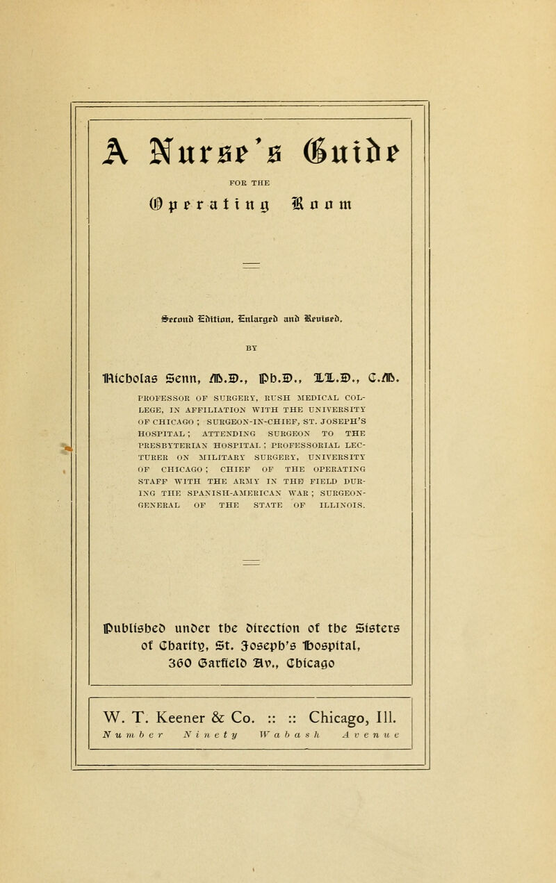 FOR THE ^ettmb Eftfttnn. SnlargpJi anii ?SfulHpJ>. IRicbolas Senn, /IB.®., IPb.D,, %%,B., C./IR. PHOFESSOE OF SUEGEEY, EUSH MEDICAL COL- LEGE, IN AFFILIATION WITH THE UNIVEESITY OF CHICAGO ; SUBGBON-IN-CHIEF, ST. JOSEPH'S HOSPITAL ; ATTENDING SUEGEON TO THE PEESBYTEEIAN HOSPITAL ; PEOFESSOEIAL LEC- TUEEE ON MILITAEY SURGERY, UNIVEESITY OF CHICAGO ; CHIEF OF THE OPERATING STAFF WITH THE ARMY IN THB FIELD DUE- ING THE SPANISH-AMERICAN WAR ; SURGEON- GENERAL OF THE STATE OF ILLINOIS. CublisbeD un&er tbe Mrectfon of tbe Sisters ot Cbatltg, St. 5osepb's Ibospital, 360 (SarficlD Bv., Cbicago W. T. Keener & Co. :: :: Chicago, 111. Number Ninety IT a b a -s h A v e n u c