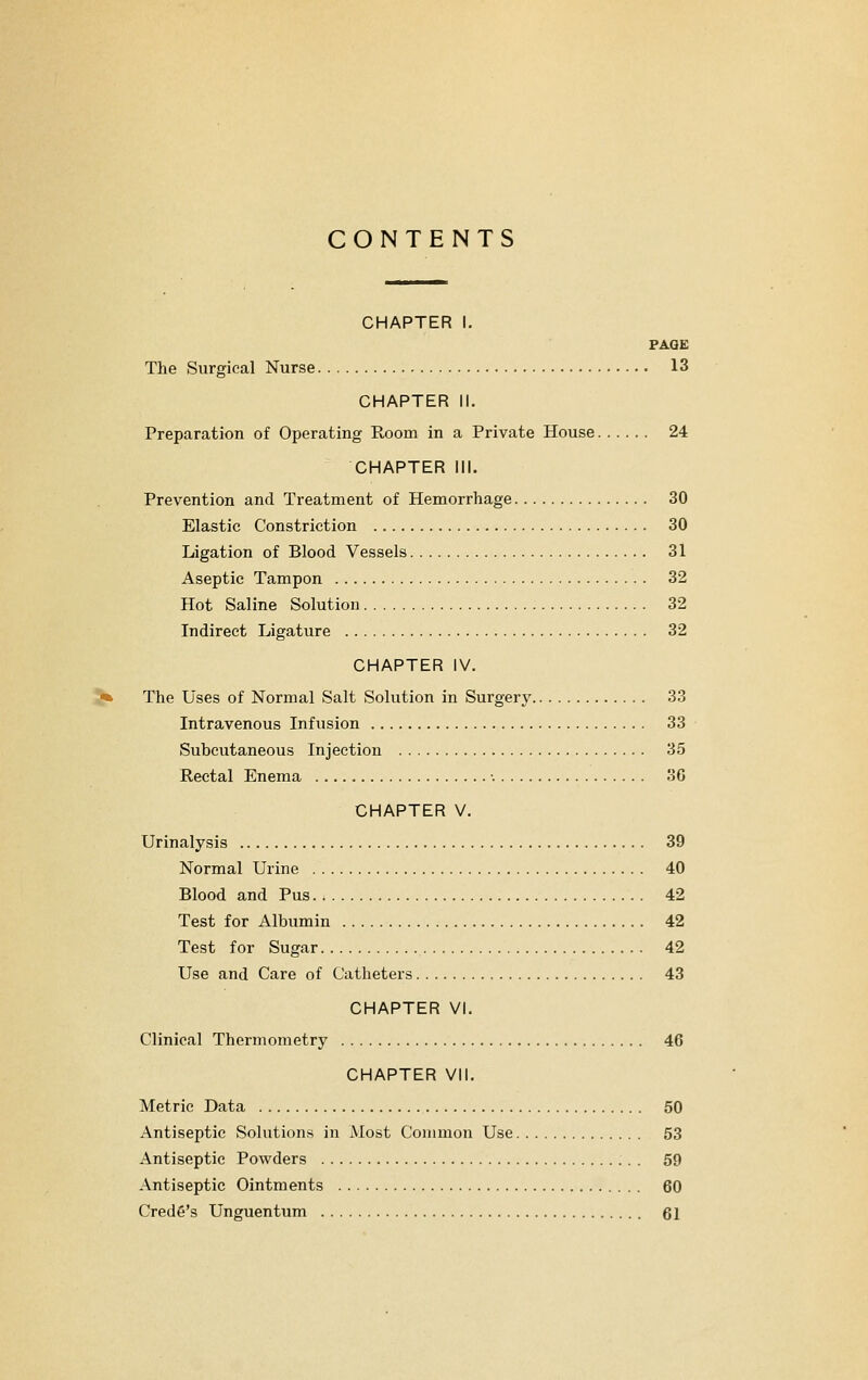 CONTENTS CHAPTER I. FAQE The Surgical Nurse 13 CHAPTER II. Preparation of Operating Room in a Private House 24 CHAPTER 111. Prevention and Treatment of Hemorrhage 30 Elastic Constriction 30 Ligation of Blood Vessels 31 Aseptic Tampon 32 Hot Saline Solution 32 Indirect Ligature 32 CHAPTER IV. The Uses of Normal Salt Solution in Surgery 33 Intravenous Infusion 33 Subcutaneous Injection 35 Rectal Enema •. 30 CHAPTER V. Urinalysis 39 Normal Urine 40 Blood and Pus 42 Test for Albumin 42 Test for Sugar 42 Use and Care of Catheters 43 CHAPTER VI. Clinical Thermometry 46 CHAPTER VII. Metric Data 50 Antiseptic Solutions in Most Common Use 53 Antiseptic Powders 59 Antiseptic Ointments 60 Credfi's Unguentum 61