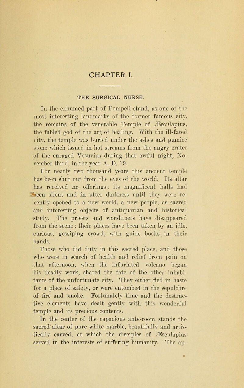 CHAPTER I. THE SURGICAL NURSE. In the exliimied part of Pompeii stand, as one of the most interesting landmarks of the former famous city, the remains of the venerable Temple of ^scnlapius, the fabled god of the art of healing. With the ill-fated eit}^, the temple was buried under the ashes and pumice stone which issued in hot streams from the angry crater of the enraged Vesuvius during that awful night, ISTo- vember third, in the year A. D. 79. For nearly two thousand years this ancient temple has been shut out from the eyes of the world. Its altar has received no offerings; its magnificent halls had 4)een silent and in utter darkness until they were re- cently opened to a new world, a new people, as sacred and interesting objects of antiquarian and historical study. The priests and worshipers have disappeared from the scene; their places have been taken by an idle, curious, gossiping crowd, with guide books in their hands. Those who did duty in this sacred place, and those who were in search of health and relief from pain on that afternoon, when the infuriated volcano began his deadly work, shared the fate of the other inhabi- tants of the unfortunate city. They either fled in haste for a place of safety, or were entombed in the sepulchre of fire and smoke. Fortunately time and the destruc- tive elements have dealt gently with this wonderful temple and its precious contents. In the center of the capacious ante-room stands the sacred altar of pure white marble, beautifully and artis- tically carved, at which the disciples of ^sculapius served in the interests of suffering humanity. The ap-