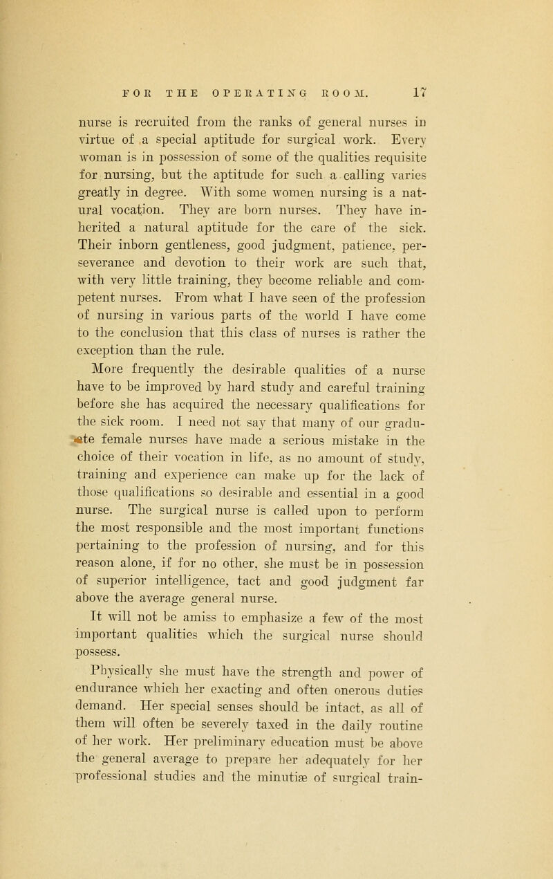 nurse is recruited from the ranks of general nurses in virtue of a special aptitude for surgical work. Every woman is in jDossession of some of the qualities requisite for nursing, but the aptitude for such a calling varies greatly in degree. With some women nursing is a nat- ural vocation. They are born nurses. They have in- herited a natural aptitude for the care of the sick. Their inborn gentleness, good judgment, patience, per- severance and devotion to their work are such that, with very little training, they become reliable and com- petent nurses. From what I have seen of the profession of nursing in various parts of the world I have come to the conclusion that this class of nurses is rather the exception tlian the rule. More frequently the desirable qualities of a nurse have to be improved by hard study and careful training before she has acquired the necessary qualifications for the sick room. I need not say that many of our gradu- ate female nurses have made a serious mistake in the choice of their vocation in life, as no amount of study, training and experience can make up for the lack of those qualifications so desirable and essential in a good nurse. The surgical nurse is called upon to perform the most responsible and the most important functions pertaining to the profession of nursing, and for tliis reason alone, if for no other, she must be in possession of superior intelligence, tact and good judgment far above the average general nurse. It will not be amiss to emphasize a few of the most important qualities which the surgical nurse should possess. Physically she must have the strength and power of endurance which her exacting and often onerous duties demand. Her special senses should be intact, as all of them will often be severely taxed in the daily routine of her Avork. Her preliminary education must be above the general average to prepare her adequately for her professional studies and the minutiae of surgical train-