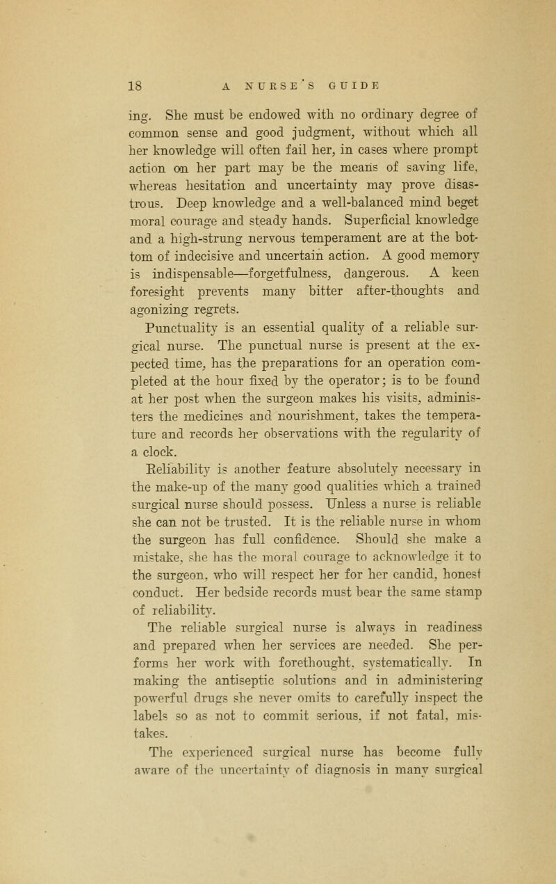 ing. She must be endowed with no ordinary degree of common sense and good judgment, without which all her knowledge will often fail her, in cases where prompt action on her part may be the means of saving life, whereas hesitation and uncertainty may prove disas- trous. Deep knowledge and a well-balanced mind beget moral courage and steady hands. Superficial knowledge and a high-strung nervous temperament are at the bot- tom of indecisive and uncertain action. A good memory is indispensable—forgetfulness, dangerous. A keen foresight prevents many bitter after-thoughts and agonizing regrets. Punctuality is an essential quality of a reliable sur- gical nurse. The punctual nurse is present at the ex- pected time, has the preparations for an operation com- pleted at the hour fised by the operator; is to be found at her post when the surgeon makes his visits, adminis- ters the medicines and nourishment, takes the tempera- ture and records her observations with the regularity of a clock. Eeliability is another feature absolutely necessary in the make-up of the many good qualities which a trained surgical nurse should possess. Unless a nurse is reliable she can not be trusted. It is the reliable nurse in whom the surgeon has full confidence. Should she make a mistake, she has the moral courage to acknowledge it to the surgeon, who will respect her for her candid, honest conduct. Her bedside records must bear the same stamp of reliability. The reliable surgical nurse is always in readiness and prepared when her services are needed. She per- forms her work with forethought, systematical!v. In making the antiseptic solutions and in administering powerful drugs she never omits to carefully inspect the labels so as not to commit serious, if not fatal, mis- takes. The experienced surgical nurse has become fully aware of the uncertnintv of diasrnosis in manv sursrical