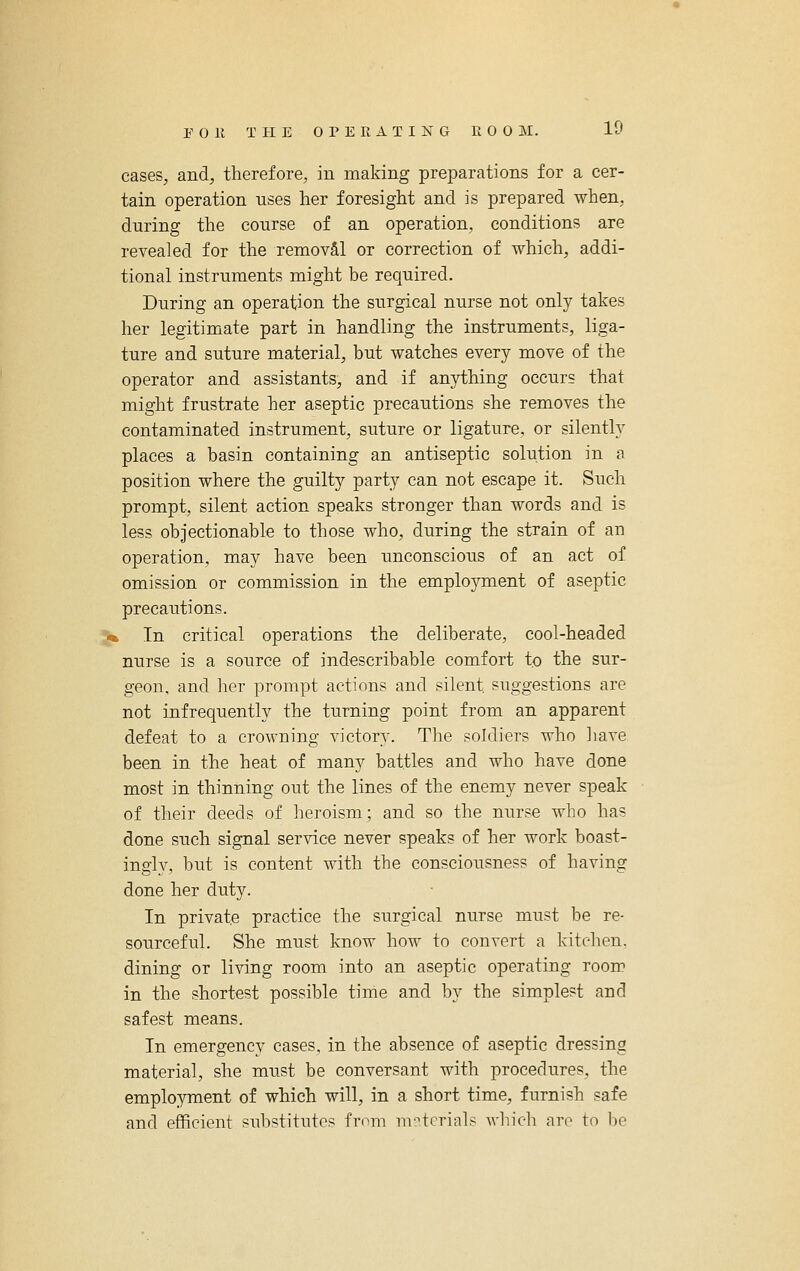 cases, and, therefore, in making preparations for a cer- tain operation uses her foresight and is prepared when, during the course of an operation, conditions are revealed for the removS,! or correction of which, addi- tional instruments might be required. During an operation the surgical nurse not only takes her legitimate part in handling the instruments, liga- ture and suture material, but watches every move of the operator and assistants, and if anything occurs that might frustrate her aseptic precautions she removes the contaminated instrument, suture or ligature, or silently places a basin containing an antiseptic solution in a position where the guilty party can not escape it. Such prompt, silent action speaks stronger than words and is less objectionable to those who, during the strain of an operation, may have been unconscious of an act of omission or commission in the employment of aseptic precautions. k In critical operations the deliberate, cool-headed nurse is a source of indescribable comfort to the sur- geon, and her prompt actions and silent suggestions are not infrequently the turning point from an apparent defeat to a crowning victory. The soldiers who have been in the heat of many battles and who have done most in thinning out the lines of the enemy never speak of their deeds of heroism; and so the nurse who has done such signal service never speaks of her work boast- ingly, but is content with the consciousness of having done her duty. In private practice the surgical nurse must be re- sourceful. She must know how to convert a kitchen, dining or living room into an aseptic operating room in the shortest possible time and by the simplest and safest means. In emergency cases, in the absence of aseptic dressing material, she must be conversant with procedures, the employment of which will, in a short time, furnish safe and efficient substitutes from m'/'tcrials which arc to be